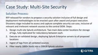 © 2015 Global Technology Resources, Inc. All Rights Reserved. Contents
herein contain confidential information not to be copied.
Case Study: Multi-Site Security
Solution Process:
RFP released for vendors to propose a security solution inclusive of full design and
deployment methodologies to be enacted upon after award and project execution.
Discovery stage included to assess and capture complete security use case, inclusive of
relevant and irrelevant network sources to the central SIEM. Steps:
1. Design multi-site Splunk architecture. Two main data center locations for storage
of logs, fully replicated for redundancy between each.
2. Execute on validated design, deploying Splunk Enterprise servers to all proposed
locations
3. Ingest of logs from all validated sources
4. Filter nearly 1800+ hosts into a 200GB Splunk solution
 