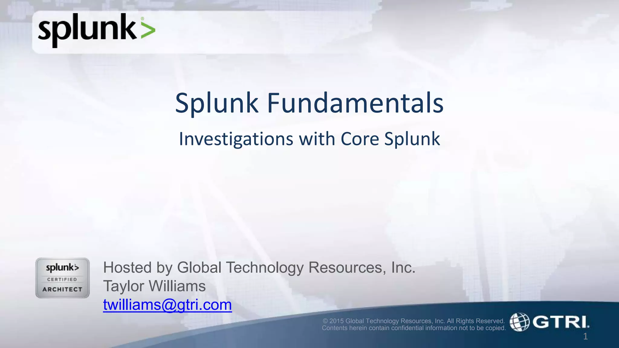 © 2015 Global Technology Resources, Inc. All Rights Reserved.
Contents herein contain confidential information not to be copied.
1
Splunk Fundamentals
Investigations with Core Splunk
Hosted by Global Technology Resources, Inc.
Taylor Williams
twilliams@gtri.com
 