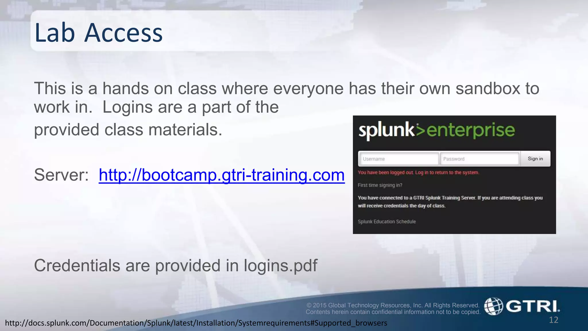 © 2015 Global Technology Resources, Inc. All Rights Reserved.
Contents herein contain confidential information not to be copied.
Lab Access
This is a hands on class where everyone has their own sandbox to
work in. Logins are a part of the
provided class materials.
Server: http://bootcamp.gtri-training.com
Credentials are provided in logins.pdf
12http://docs.splunk.com/Documentation/Splunk/latest/Installation/Systemrequirements#Supported_browsers
 