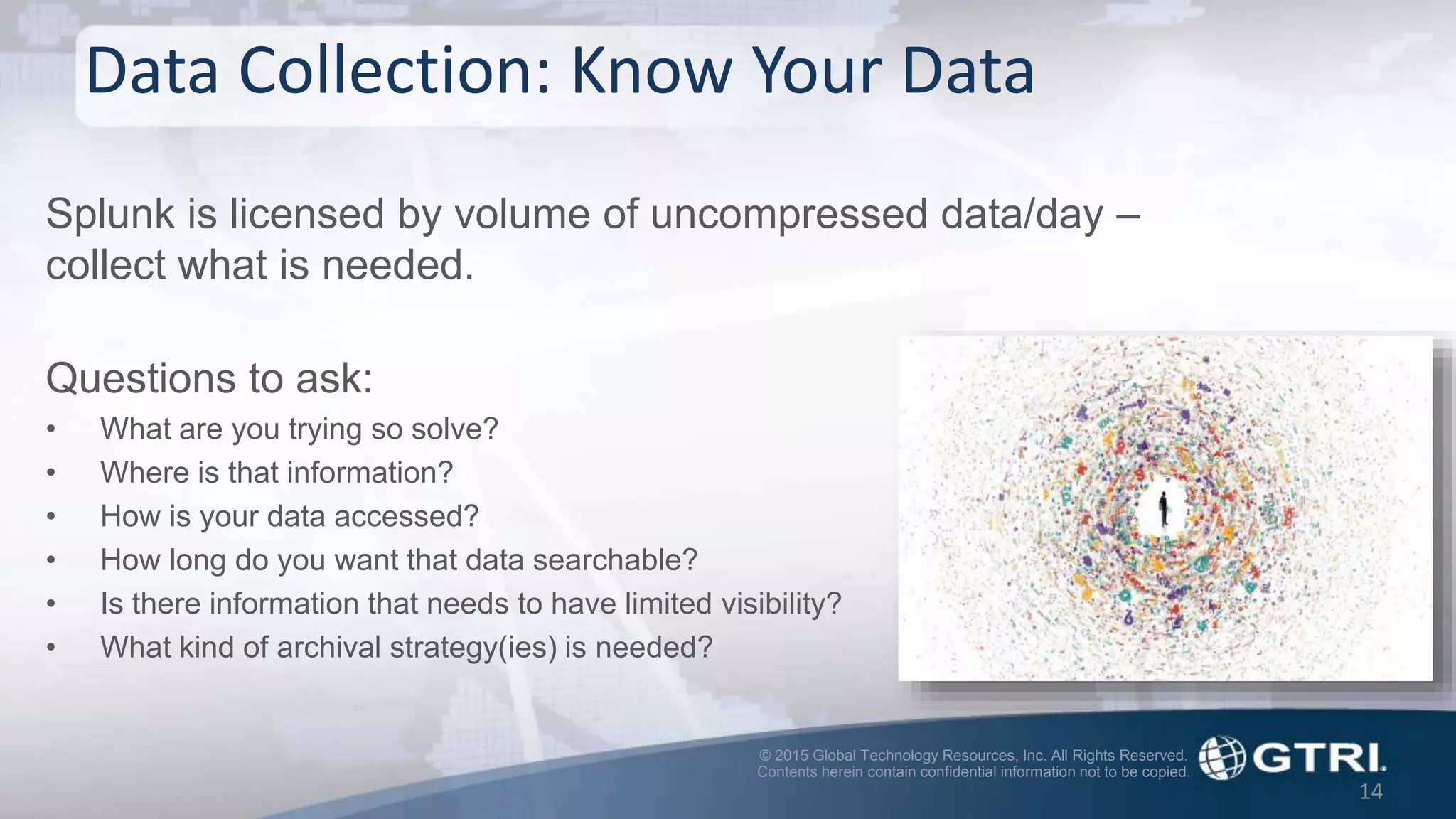 © 2015 Global Technology Resources, Inc. All Rights Reserved.
Contents herein contain confidential information not to be copied.
Splunk is licensed by volume of uncompressed data/day –
collect what is needed.
Questions to ask:
• What are you trying so solve?
• Where is that information?
• How is your data accessed?
• How long do you want that data searchable?
• Is there information that needs to have limited visibility?
• What kind of archival strategy(ies) is needed?
Data Collection: Know Your Data
14
 
