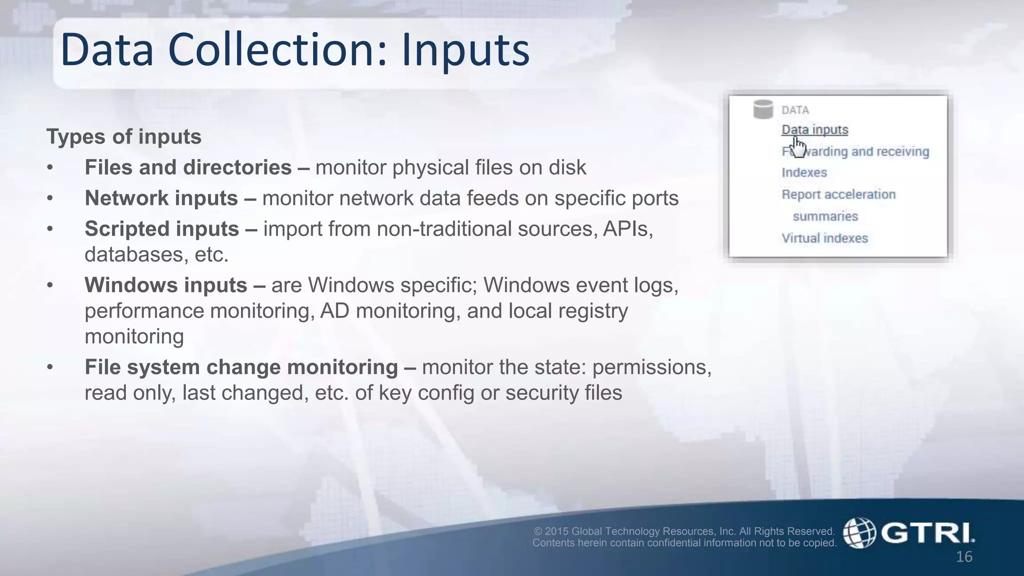 © 2015 Global Technology Resources, Inc. All Rights Reserved.
Contents herein contain confidential information not to be copied.
Data Collection: Inputs
16
Types of inputs
• Files and directories – monitor physical files on disk
• Network inputs – monitor network data feeds on specific ports
• Scripted inputs – import from non-traditional sources, APIs,
databases, etc.
• Windows inputs – are Windows specific; Windows event logs,
performance monitoring, AD monitoring, and local registry
monitoring
• File system change monitoring – monitor the state: permissions,
read only, last changed, etc. of key config or security files
 