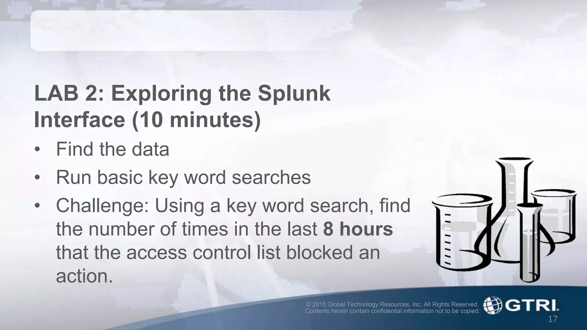 © 2015 Global Technology Resources, Inc. All Rights Reserved.
Contents herein contain confidential information not to be copied.
17
LAB 2: Exploring the Splunk
Interface (10 minutes)
• Find the data
• Run basic key word searches
• Challenge: Using a key word search, find
the number of times in the last 8 hours
that the access control list blocked an
action.
 