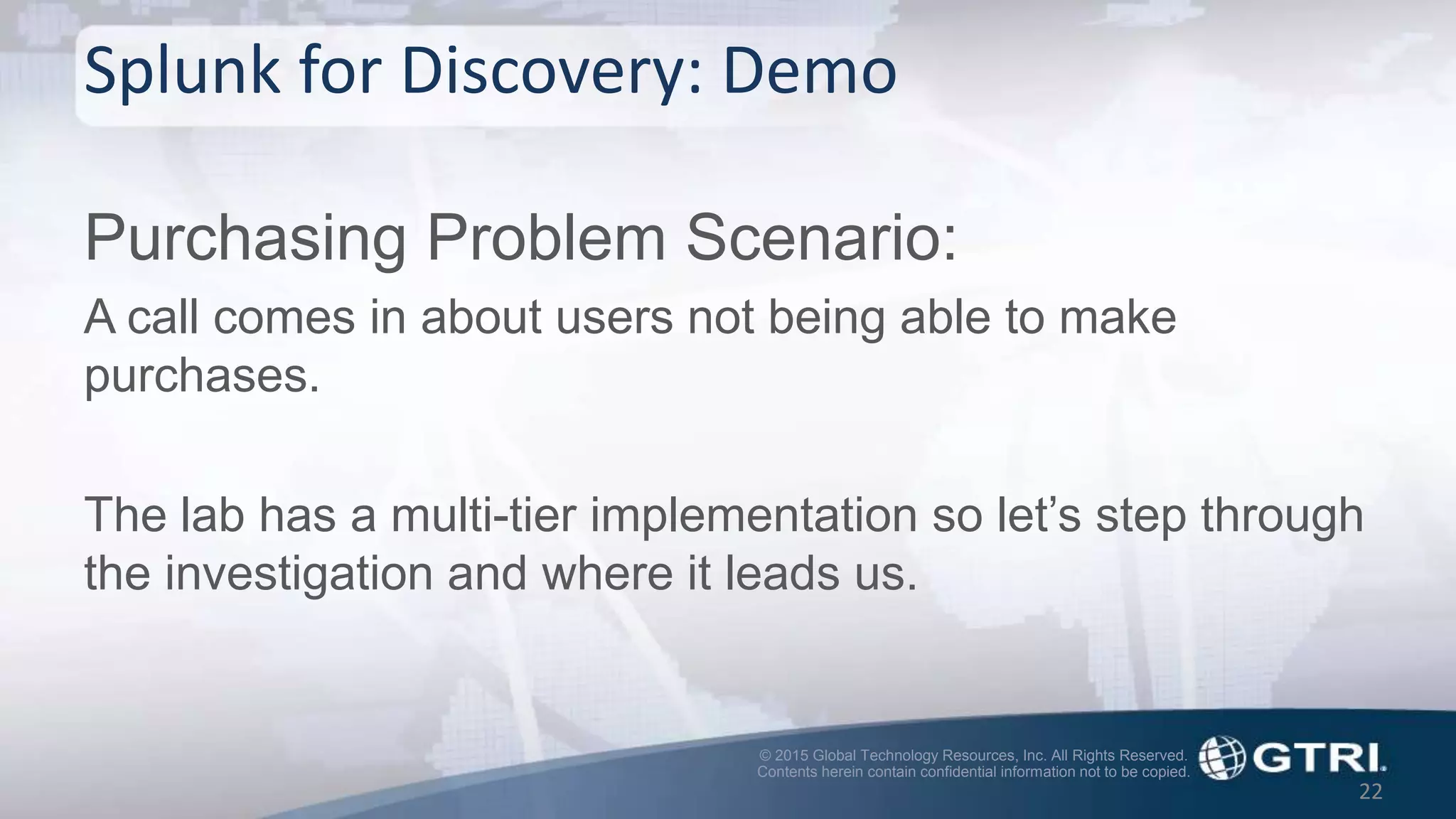 © 2015 Global Technology Resources, Inc. All Rights Reserved.
Contents herein contain confidential information not to be copied.
Splunk for Discovery: Demo
Purchasing Problem Scenario:
A call comes in about users not being able to make
purchases.
The lab has a multi-tier implementation so let’s step through
the investigation and where it leads us.
22
 