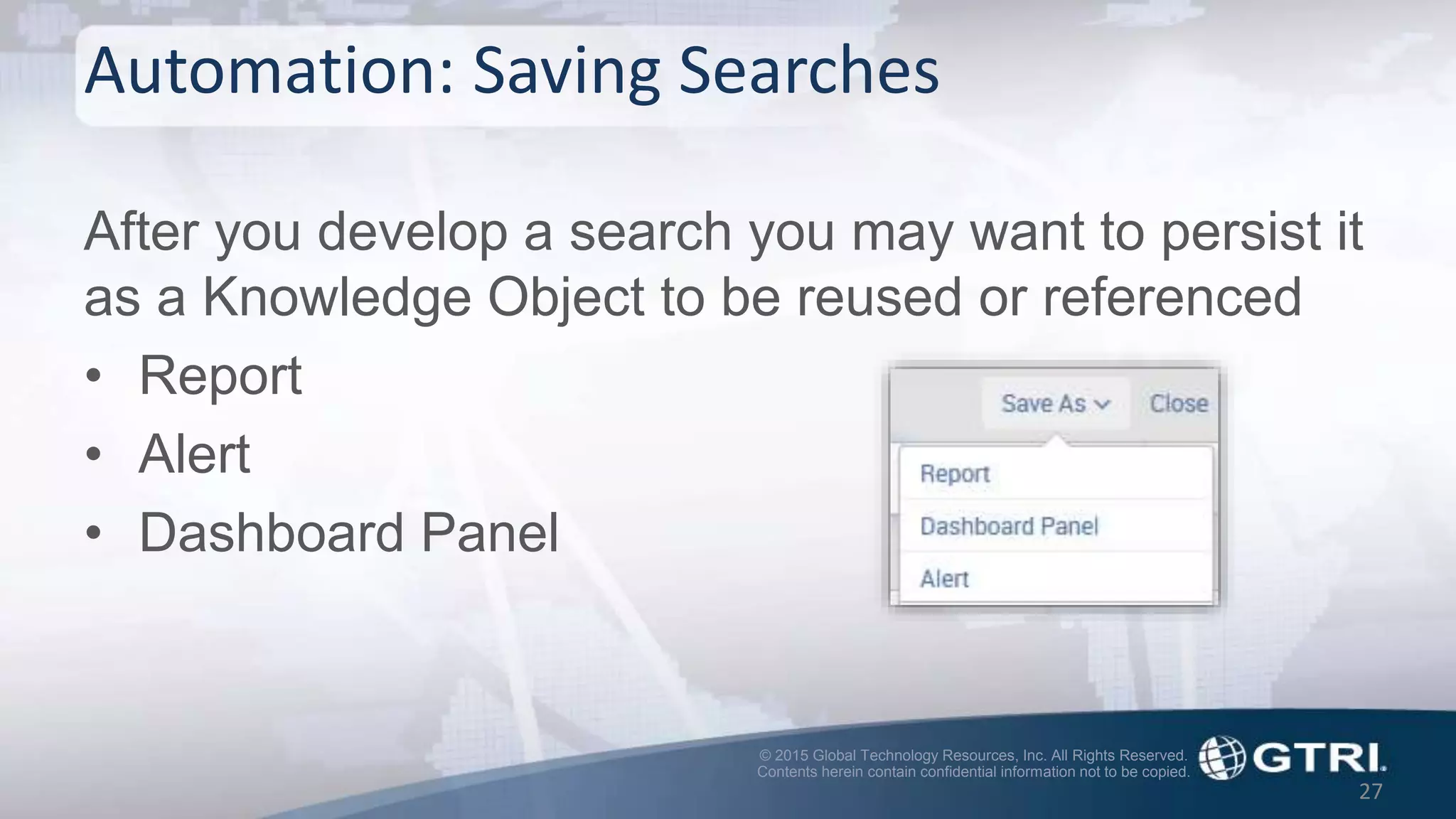 © 2015 Global Technology Resources, Inc. All Rights Reserved.
Contents herein contain confidential information not to be copied.
Automation: Saving Searches
After you develop a search you may want to persist it
as a Knowledge Object to be reused or referenced
• Report
• Alert
• Dashboard Panel
27
 