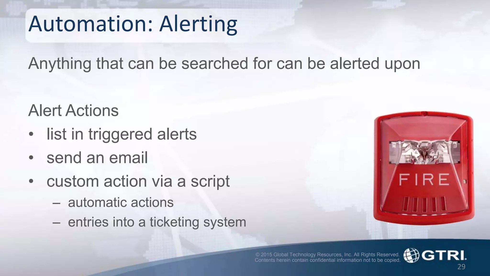 © 2015 Global Technology Resources, Inc. All Rights Reserved.
Contents herein contain confidential information not to be copied.
Automation: Alerting
Anything that can be searched for can be alerted upon
Alert Actions
• list in triggered alerts
• send an email
• custom action via a script
– automatic actions
– entries into a ticketing system
29
 