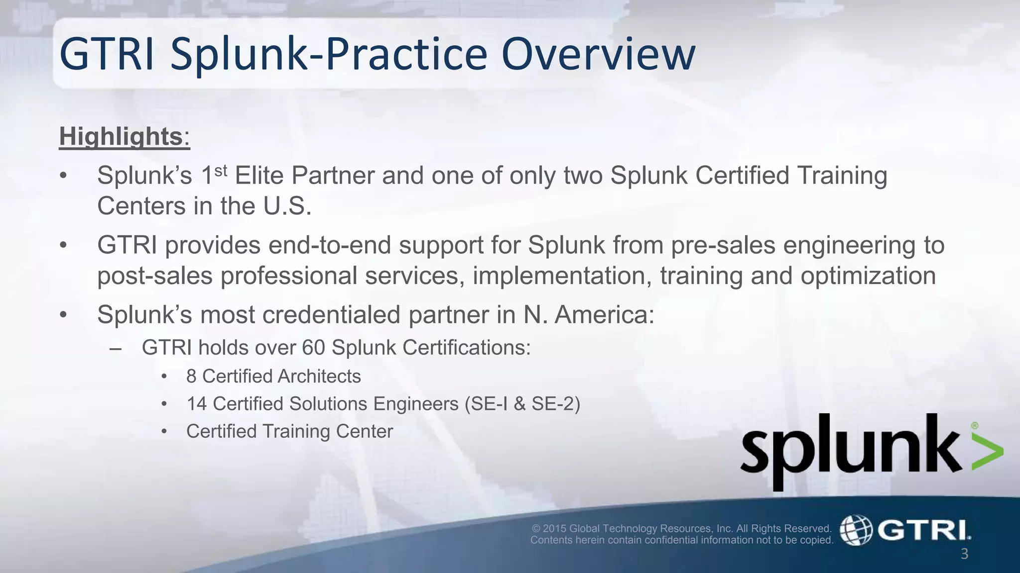© 2015 Global Technology Resources, Inc. All Rights Reserved.
Contents herein contain confidential information not to be copied.
GTRI Splunk-Practice Overview
Highlights:
• Splunk’s 1st Elite Partner and one of only two Splunk Certified Training
Centers in the U.S.
• GTRI provides end-to-end support for Splunk from pre-sales engineering to
post-sales professional services, implementation, training and optimization
• Splunk’s most credentialed partner in N. America:
– GTRI holds over 60 Splunk Certifications:
• 8 Certified Architects
• 14 Certified Solutions Engineers (SE-I & SE-2)
• Certified Training Center
3
 