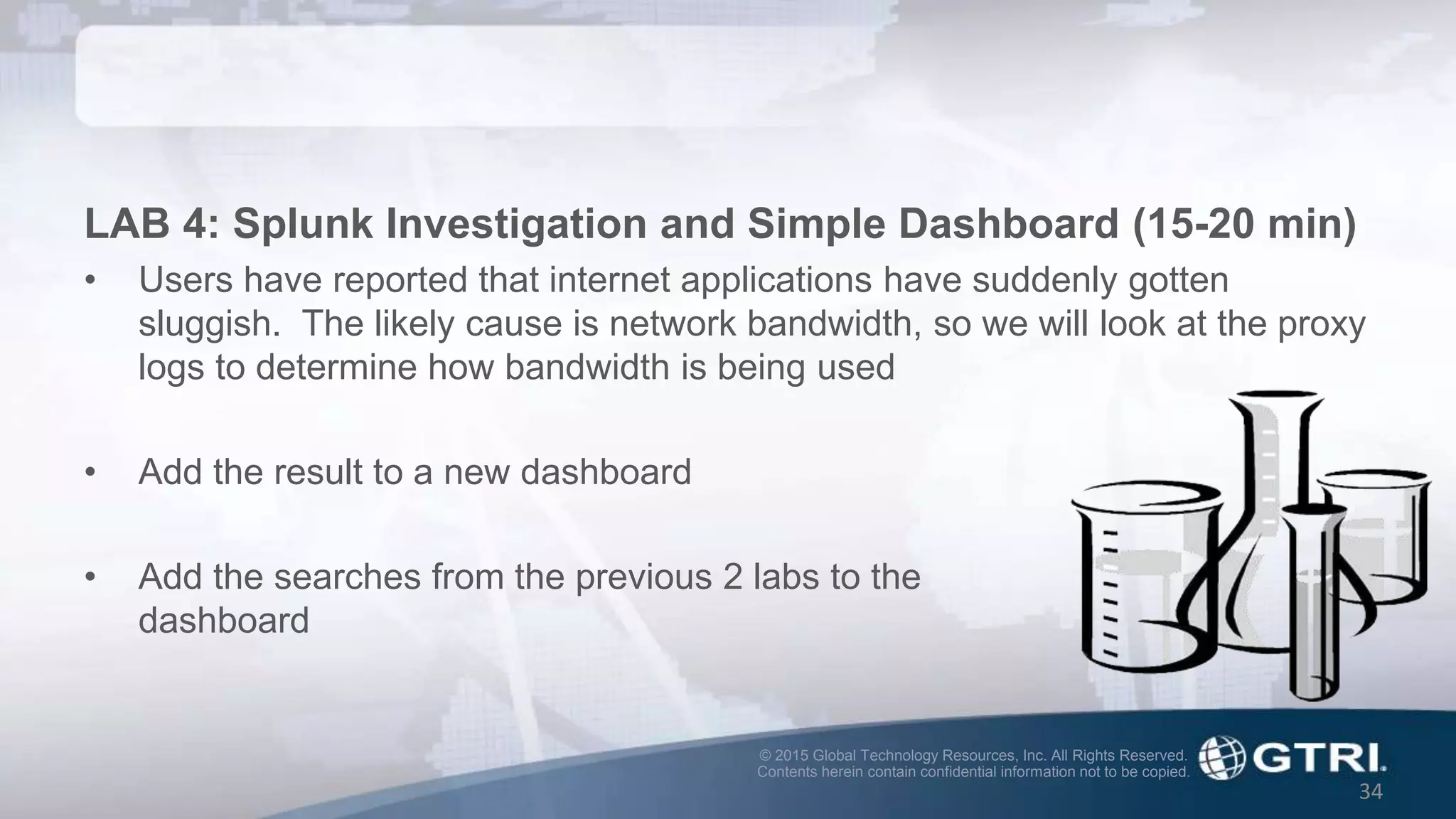 © 2015 Global Technology Resources, Inc. All Rights Reserved.
Contents herein contain confidential information not to be copied.
34
LAB 4: Splunk Investigation and Simple Dashboard (15-20 min)
• Users have reported that internet applications have suddenly gotten
sluggish. The likely cause is network bandwidth, so we will look at the proxy
logs to determine how bandwidth is being used
• Add the result to a new dashboard
• Add the searches from the previous 2 labs to the
dashboard
 