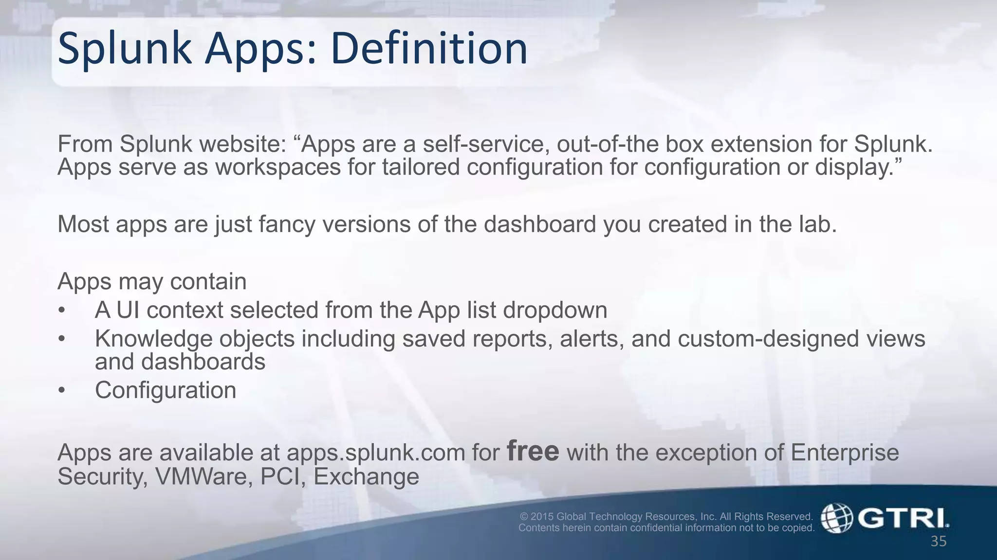 © 2015 Global Technology Resources, Inc. All Rights Reserved.
Contents herein contain confidential information not to be copied.
Splunk Apps: Definition
From Splunk website: “Apps are a self-service, out-of-the box extension for Splunk.
Apps serve as workspaces for tailored configuration for configuration or display.”
Most apps are just fancy versions of the dashboard you created in the lab.
Apps may contain
• A UI context selected from the App list dropdown
• Knowledge objects including saved reports, alerts, and custom-designed views
and dashboards
• Configuration
Apps are available at apps.splunk.com for free with the exception of Enterprise
Security, VMWare, PCI, Exchange
35
 