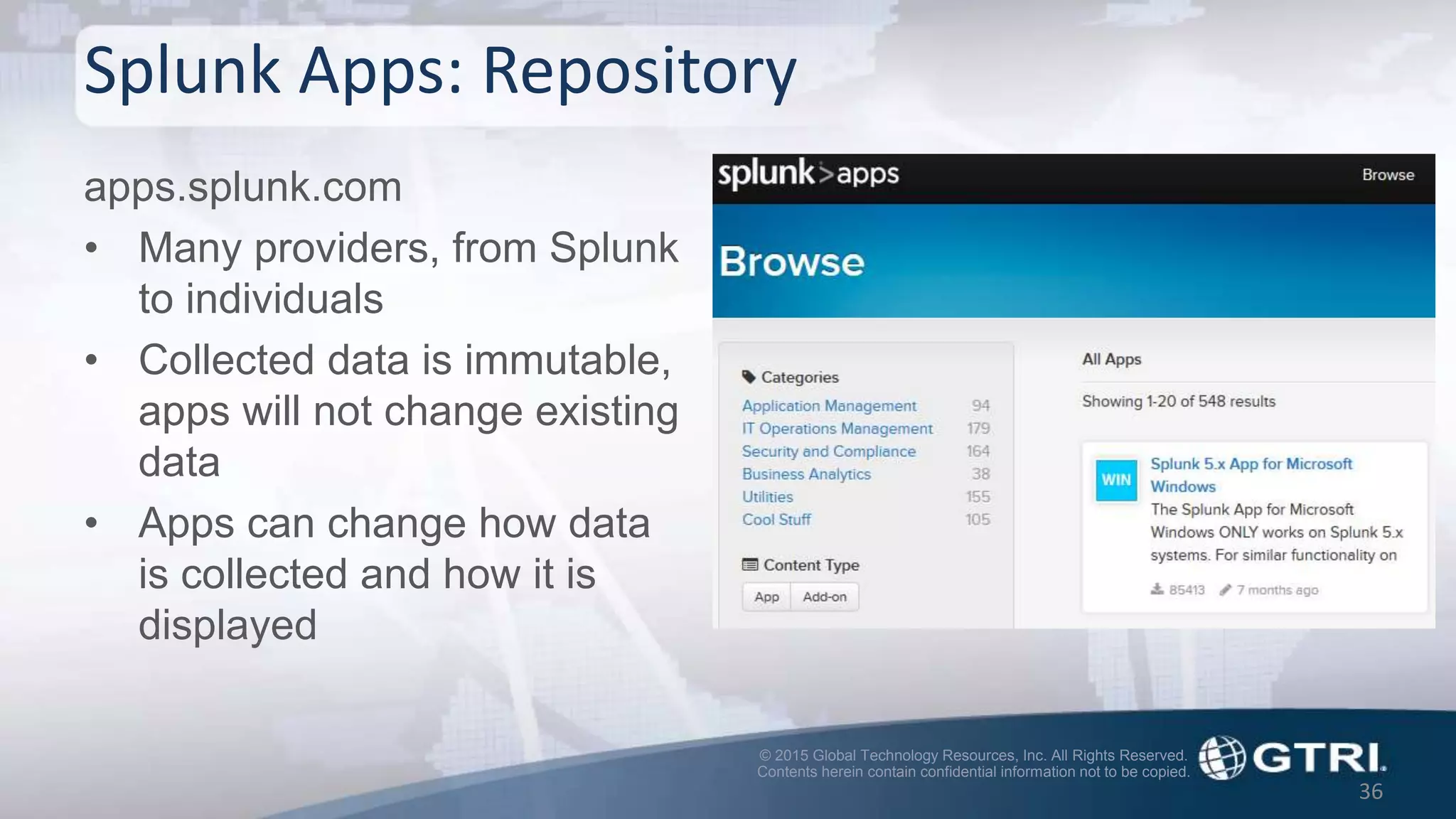 © 2015 Global Technology Resources, Inc. All Rights Reserved.
Contents herein contain confidential information not to be copied.
Splunk Apps: Repository
apps.splunk.com
• Many providers, from Splunk
to individuals
• Collected data is immutable,
apps will not change existing
data
• Apps can change how data
is collected and how it is
displayed
36
 