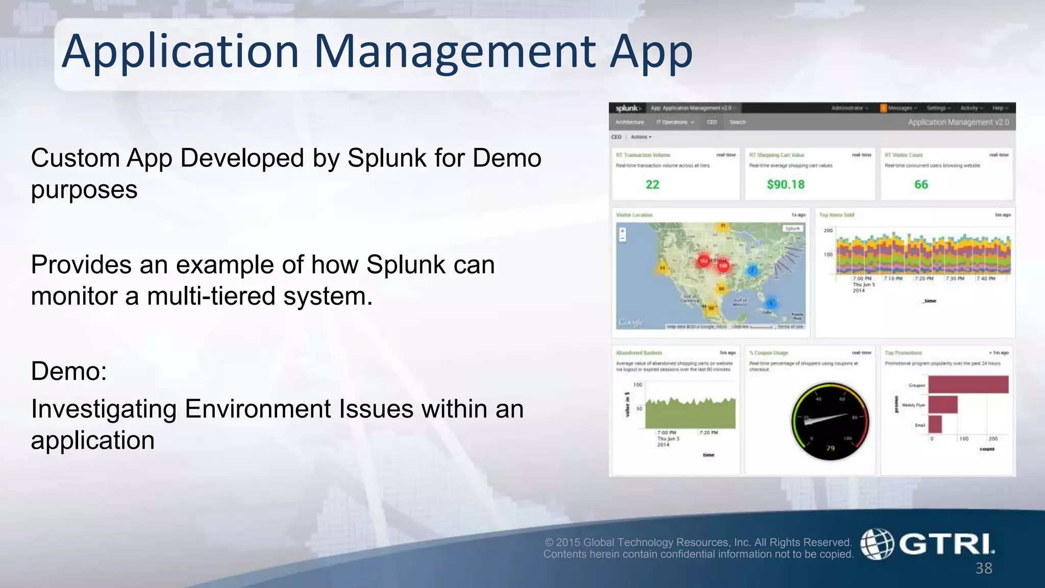 © 2015 Global Technology Resources, Inc. All Rights Reserved.
Contents herein contain confidential information not to be copied.
38
Application Management App
Custom App Developed by Splunk for Demo
purposes
Provides an example of how Splunk can
monitor a multi-tiered system.
Demo:
Investigating Environment Issues within an
application
 