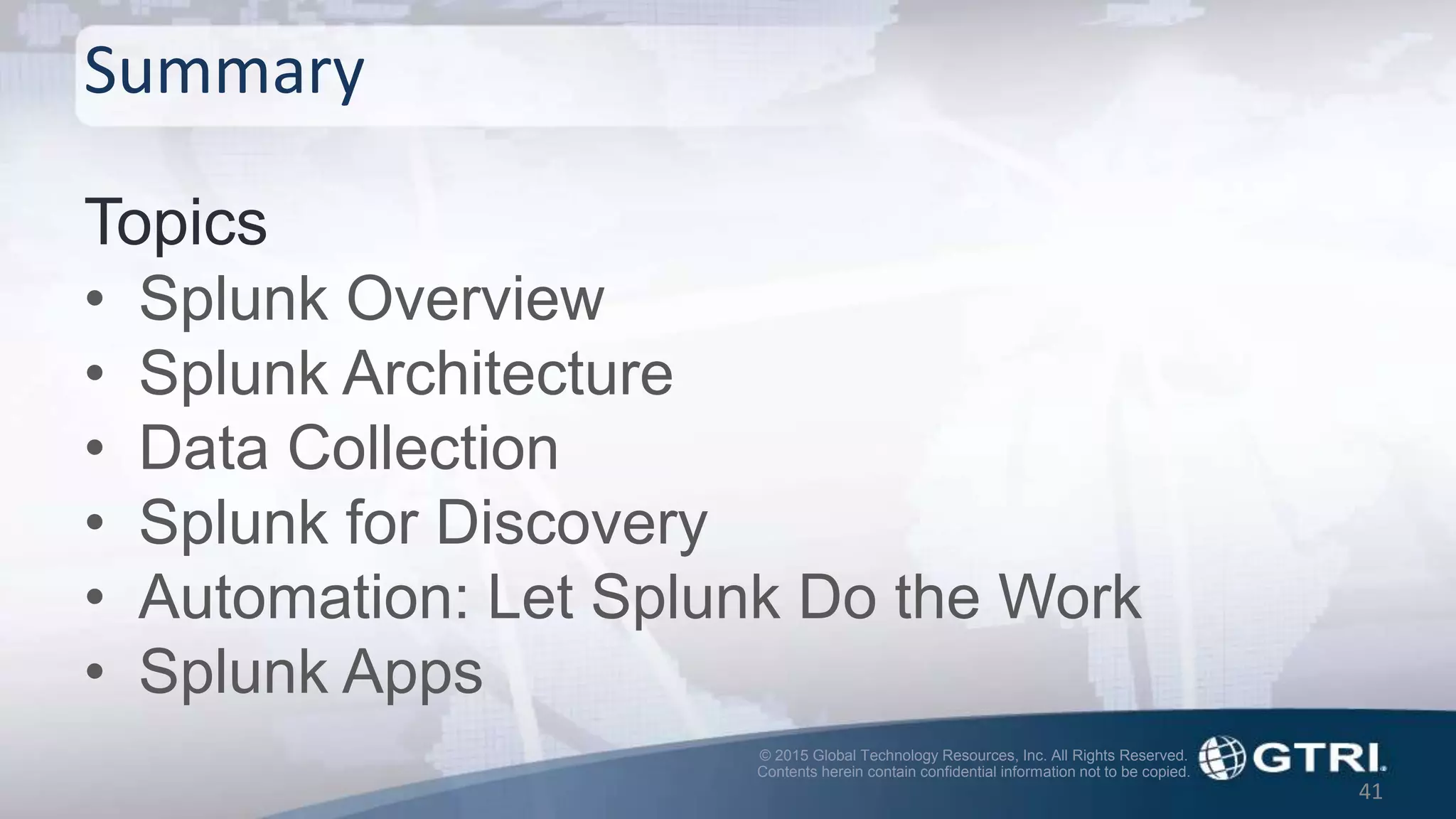 © 2015 Global Technology Resources, Inc. All Rights Reserved.
Contents herein contain confidential information not to be copied.
Summary
Topics
• Splunk Overview
• Splunk Architecture
• Data Collection
• Splunk for Discovery
• Automation: Let Splunk Do the Work
• Splunk Apps
41
 