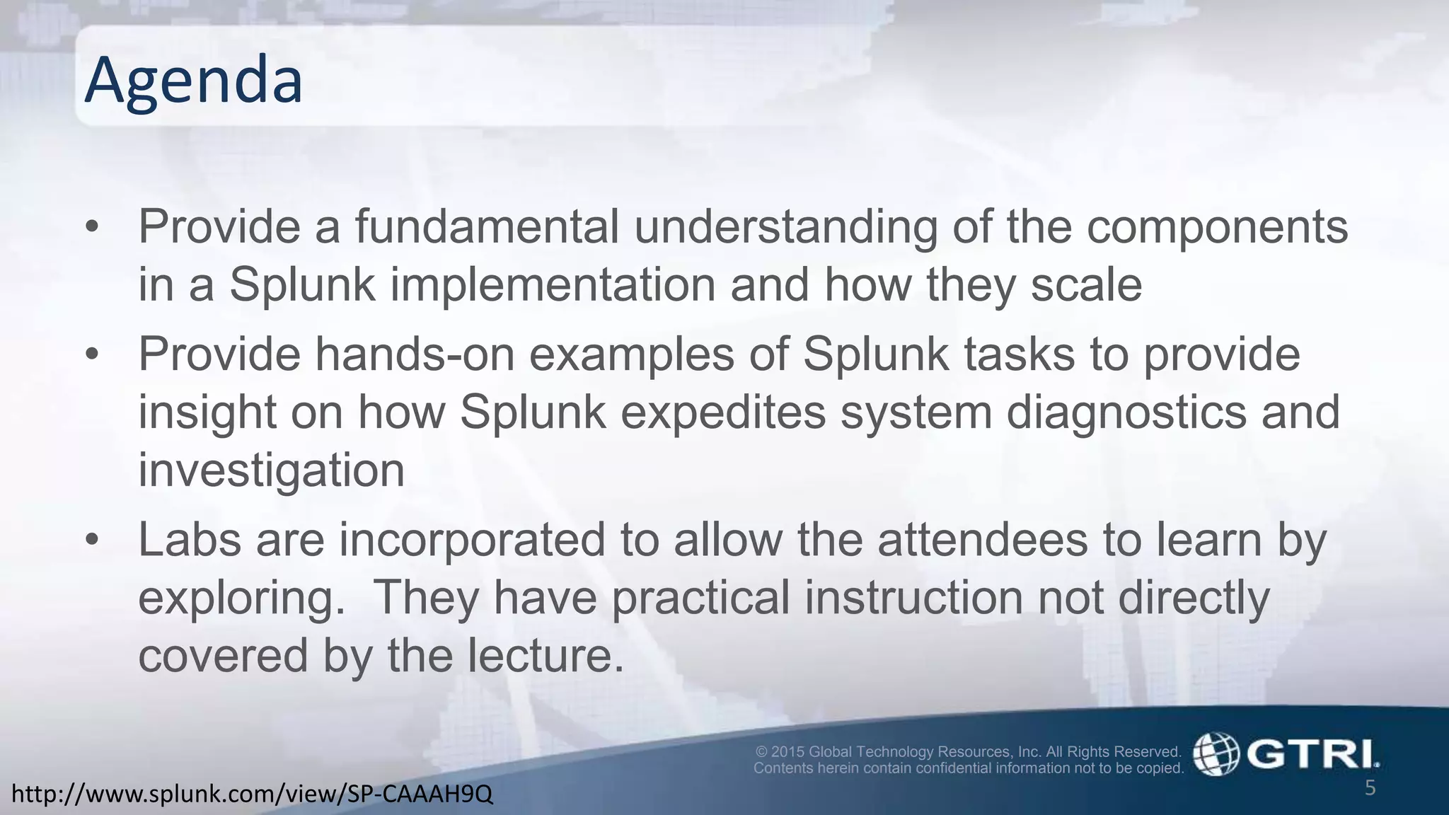 © 2015 Global Technology Resources, Inc. All Rights Reserved.
Contents herein contain confidential information not to be copied.
Agenda
• Provide a fundamental understanding of the components
in a Splunk implementation and how they scale
• Provide hands-on examples of Splunk tasks to provide
insight on how Splunk expedites system diagnostics and
investigation
• Labs are incorporated to allow the attendees to learn by
exploring. They have practical instruction not directly
covered by the lecture.
5http://www.splunk.com/view/SP-CAAAH9Q
 