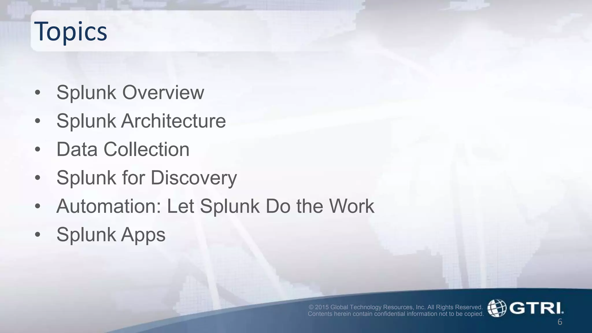 © 2015 Global Technology Resources, Inc. All Rights Reserved.
Contents herein contain confidential information not to be copied.
Topics
• Splunk Overview
• Splunk Architecture
• Data Collection
• Splunk for Discovery
• Automation: Let Splunk Do the Work
• Splunk Apps
6
 