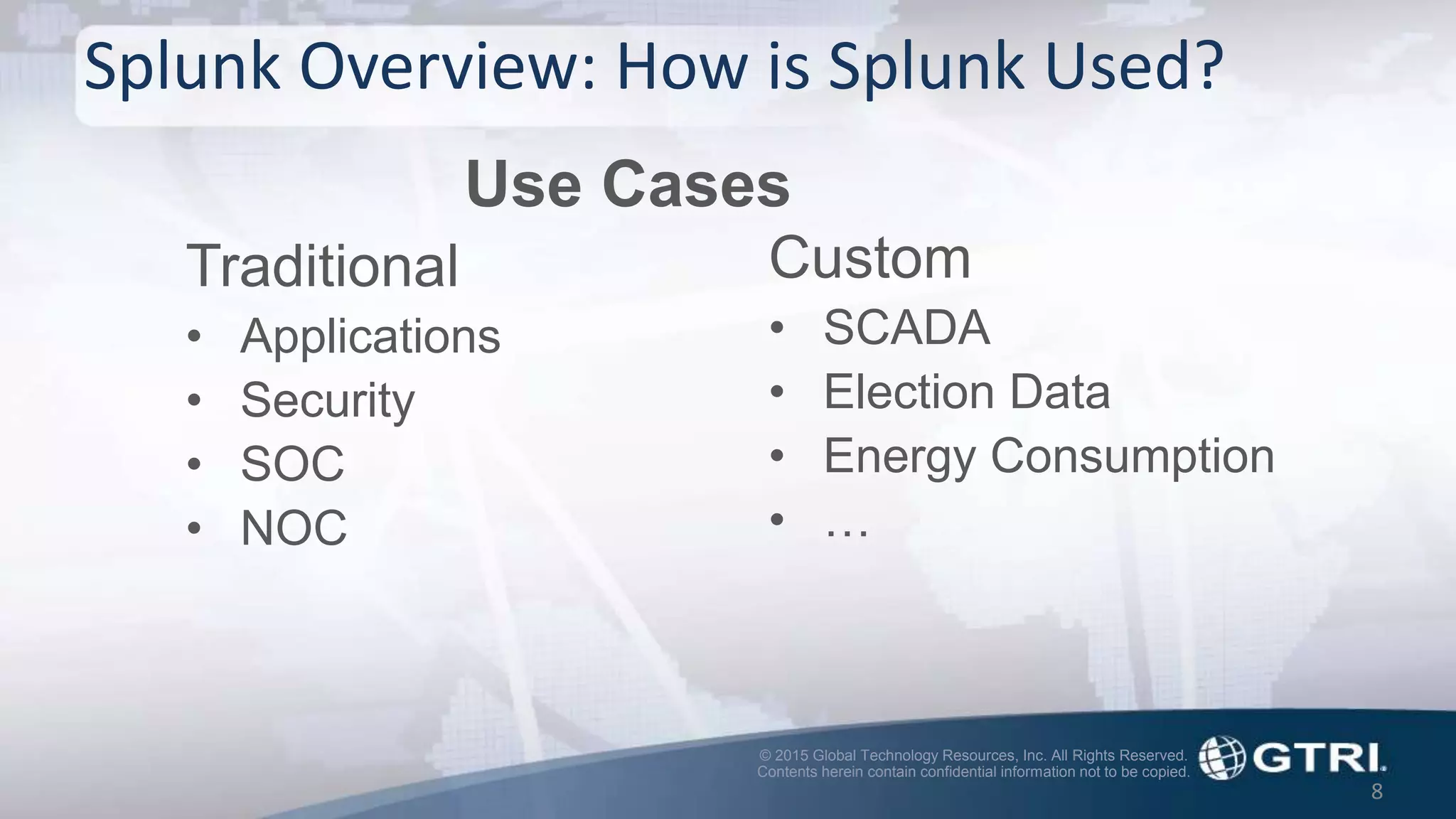 © 2015 Global Technology Resources, Inc. All Rights Reserved.
Contents herein contain confidential information not to be copied.
Splunk Overview: How is Splunk Used?
Traditional
• Applications
• Security
• SOC
• NOC
8
Custom
• SCADA
• Election Data
• Energy Consumption
• …
Use Cases
 