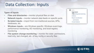 © 2015 Global Technology Resources, Inc. All Rights Reserved.
Contents herein contain confidential information not to be copied.
Data Collection: Inputs
16
Types of inputs
• Files and directories – monitor physical files on disk
• Network inputs – monitor network data feeds on specific ports
• Scripted inputs – import from non-traditional sources, APIs,
databases, etc.
• Windows inputs – are Windows specific; Windows event logs,
performance monitoring, AD monitoring, and local registry
monitoring
• File system change monitoring – monitor the state: permissions,
read only, last changed, etc. of key config or security files
 
