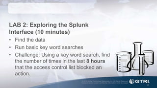 © 2015 Global Technology Resources, Inc. All Rights Reserved.
Contents herein contain confidential information not to be copied.
17
LAB 2: Exploring the Splunk
Interface (10 minutes)
• Find the data
• Run basic key word searches
• Challenge: Using a key word search, find
the number of times in the last 8 hours
that the access control list blocked an
action.
 