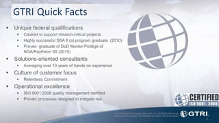 © 2015 Global Technology Resources, Inc. All Rights Reserved.
Contents herein contain confidential information not to be copied.
2
GTRI Quick Facts
 Unique federal qualifications
 Cleared to support mission-critical projects
 Highly successful SBA 8 (a) program graduate (2010)
 Proven graduate of DoD Mentor Protégé of
NGA/Raytheon IIS (2010)
 Solutions-oriented consultants
 Averaging over 10 years of hands-on experience
 Culture of customer focus
 Relentless Commitment
 Operational excellence
 ISO 9001:2008 quality management certified
 Proven processes designed to mitigate risk
 