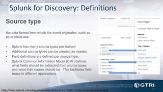 © 2015 Global Technology Resources, Inc. All Rights Reserved.
Contents herein contain confidential information not to be copied.
Splunk for Discovery: Definitions
Source type
the data format from which the event originates, such as
ps or cisco:asa.
• Splunk has many source types pre-trained
• Additional source types can be created as needed
• Field definitions are defined per source type.
• Splunk Common Information Model (CIM) defines
what fields should be extracted from source types
and what their names should be. This facilitates field
reuse in different applications.
21
http://docs.splunk.com/Documentation/Splunk/6.1/Data/Listofpretrainedsourcetypes
 