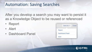 © 2015 Global Technology Resources, Inc. All Rights Reserved.
Contents herein contain confidential information not to be copied.
Automation: Saving Searches
After you develop a search you may want to persist it
as a Knowledge Object to be reused or referenced
• Report
• Alert
• Dashboard Panel
27
 