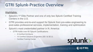 © 2015 Global Technology Resources, Inc. All Rights Reserved.
Contents herein contain confidential information not to be copied.
GTRI Splunk-Practice Overview
Highlights:
• Splunk’s 1st Elite Partner and one of only two Splunk Certified Training
Centers in the U.S.
• GTRI provides end-to-end support for Splunk from pre-sales engineering to
post-sales professional services, implementation, training and optimization
• Splunk’s most credentialed partner in N. America:
– GTRI holds over 60 Splunk Certifications:
• 8 Certified Architects
• 14 Certified Solutions Engineers (SE-I & SE-2)
• Certified Training Center
3
 