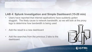 © 2015 Global Technology Resources, Inc. All Rights Reserved.
Contents herein contain confidential information not to be copied.
34
LAB 4: Splunk Investigation and Simple Dashboard (15-20 min)
• Users have reported that internet applications have suddenly gotten
sluggish. The likely cause is network bandwidth, so we will look at the proxy
logs to determine how bandwidth is being used
• Add the result to a new dashboard
• Add the searches from the previous 2 labs to the
dashboard
 