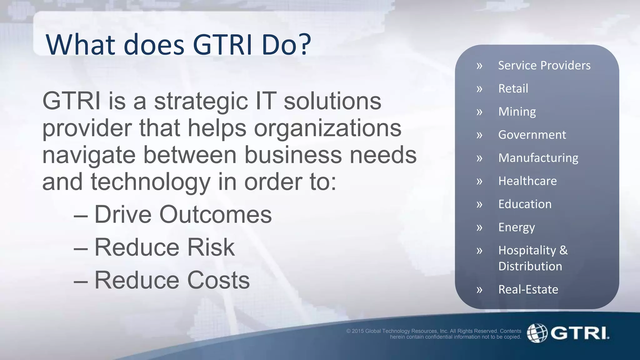 © 2015 Global Technology Resources, Inc. All Rights Reserved. Contents
herein contain confidential information not to be copied.
What does GTRI Do?
GTRI is a strategic IT solutions
provider that helps organizations
navigate between business needs
and technology in order to:
– Drive Outcomes
– Reduce Risk
– Reduce Costs
» Service Providers
» Retail
» Mining
» Government
» Manufacturing
» Healthcare
» Education
» Energy
» Hospitality &
Distribution
» Real-Estate
 