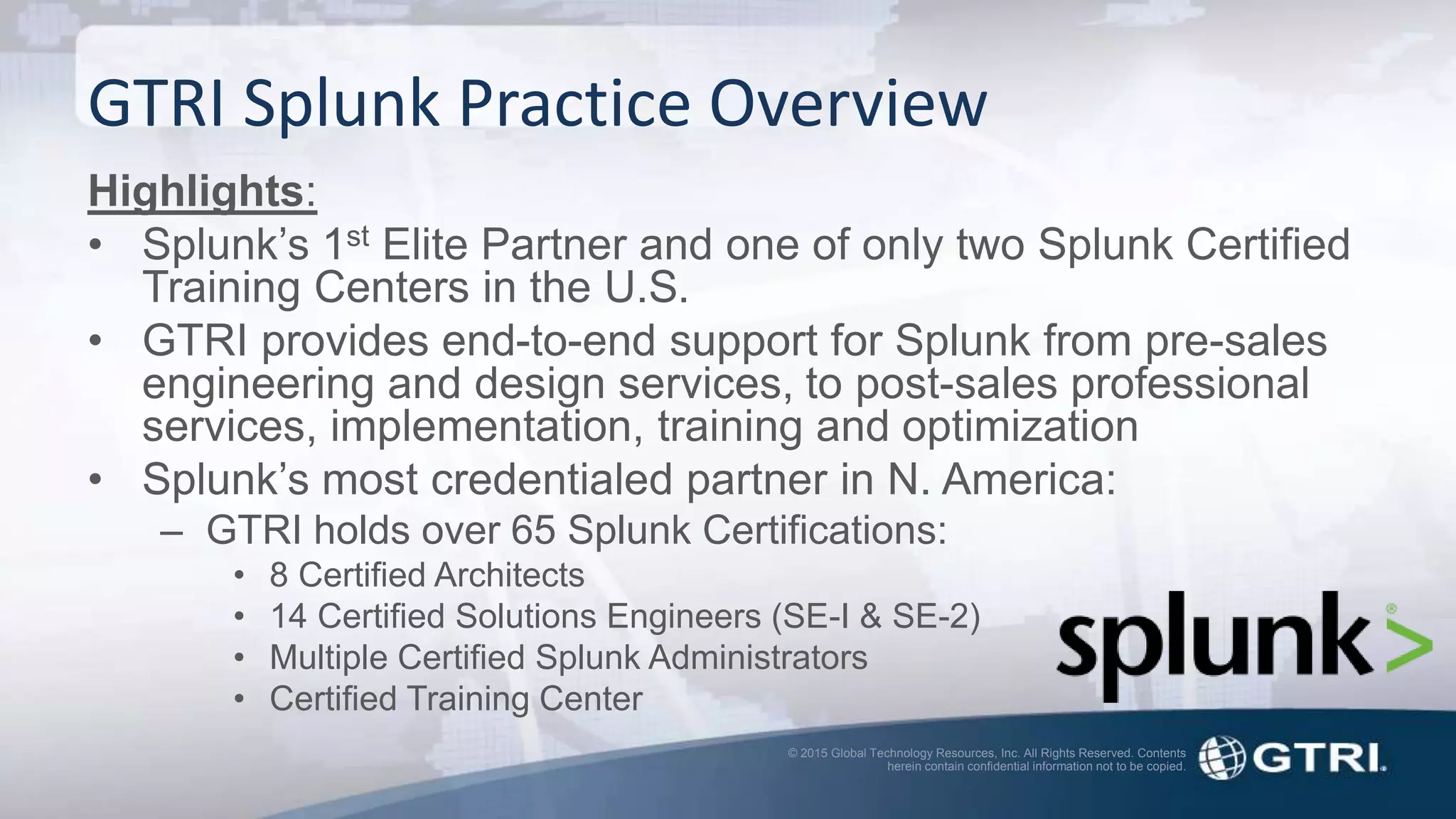 © 2015 Global Technology Resources, Inc. All Rights Reserved. Contents
herein contain confidential information not to be copied.
GTRI Splunk Practice Overview
Highlights:
• Splunk’s 1st Elite Partner and one of only two Splunk Certified
Training Centers in the U.S.
• GTRI provides end-to-end support for Splunk from pre-sales
engineering and design services, to post-sales professional
services, implementation, training and optimization
• Splunk’s most credentialed partner in N. America:
– GTRI holds over 65 Splunk Certifications:
• 8 Certified Architects
• 14 Certified Solutions Engineers (SE-I & SE-2)
• Multiple Certified Splunk Administrators
• Certified Training Center
 