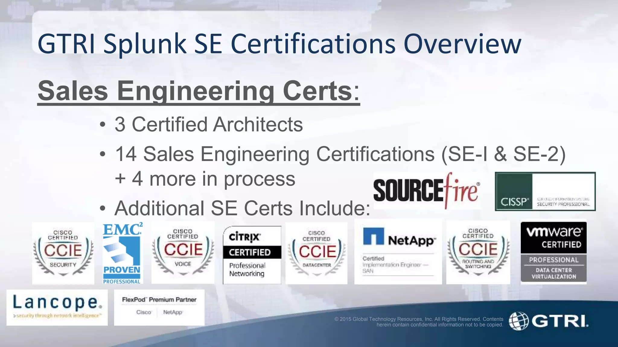 © 2015 Global Technology Resources, Inc. All Rights Reserved. Contents
herein contain confidential information not to be copied.
GTRI Splunk SE Certifications Overview
Sales Engineering Certs:
• 3 Certified Architects
• 14 Sales Engineering Certifications (SE-I & SE-2)
+ 4 more in process
• Additional SE Certs Include:
 