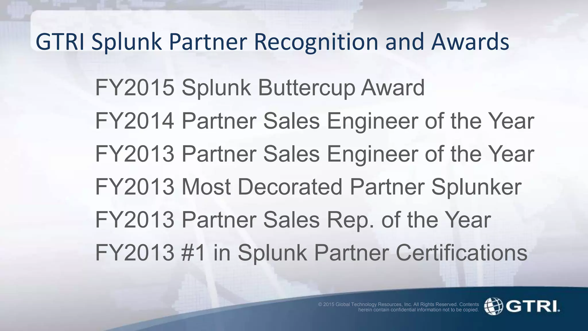 © 2015 Global Technology Resources, Inc. All Rights Reserved. Contents
herein contain confidential information not to be copied.
GTRI Splunk Partner Recognition and Awards
FY2015 Splunk Buttercup Award
FY2014 Partner Sales Engineer of the Year
FY2013 Partner Sales Engineer of the Year
FY2013 Most Decorated Partner Splunker
FY2013 Partner Sales Rep. of the Year
FY2013 #1 in Splunk Partner Certifications
 