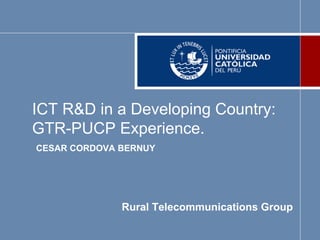 ICT R&D in a Developing Country:
GTR-PUCP Experience.
CESAR CORDOVA BERNUY




              Rural Telecommunications Group
 