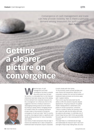 Feature | Cash Management




                                                               Convergence of cash management and trade
                                                            can help provide visibility. Yet is there a genuine
                                                             demand among treasurers for such a product?
                                                                                           Ben Poole reports.




  Getting
  a clearer
  picture on
  convergence

                                   W
                                                    hile the topic of cash                to work closely with their banks.
                                                    management and trade                  “In this business, banks actively facilitate and
                                                    convergence has been a popular        even finance the transactions, while for the
                                                    discussion point over the past        corporates involved, the cost and formalities of
                                   18 months, it is noticeable that it is the financial   traditional trade processes can be done away
                                   institutions have been doing most of the talking.      with,” explains Dalmia.
                                   Is there demand from corporate treasurers for          That is not to say that every bank has the
                                   this convergence? Or is there any merit to the         ability to offer the solutions required, despite
                                   suggestion that this is merely an exercise in          appearances. The group treasurer of a global
                                   repackaging existing products by the banks?            retailer headquartered in Switzerland, who
                                   According to Sanjay Dalmia, managing director          prefers to remain anonymous, comments:
                                   of Fundtech India, the increasing importance           “I think a number of banks are pushing it and
                                   of open trade is instrumental in driving the           don’t have the skills. But the banks that have
                                   convergence of cash and trade. “Both in-country        the patience will prosper. It is definitely one of
                                   as well as intra-regional trade is a significant and   those things that you didn’t think was possible
                                   rapidly growing business for many corporates,”         five years ago and is now a prerequisite for the
                                   says Dalmia.                                           treasurer.”
                                   Such kinds of trade transactions that are high in      The trade flows in a multinational are huge,
                                   volume and relatively low in value compared to         and traditionally the treasurer hasn’t had much
Markus Wohlgeschaffen, UniCredit   traditional trade transactions require corporates      oversight of day-to-day trading flows. But once


58 | Global Trade Review                                                                                                     www.gtreview.com
 