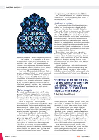 34 | GTR SIBOS SUPPLEMENT 2013	 WWW.GTREVIEW.COM
ISLAMIC TRADE FINANCE REPORT
banks can offer from a shariah-compliance perspective.
“There has been a lot of innovation by the banks
to improve their Islamic trade finance offering and
processes,” says Azhari. “This has minimised the
difference with conventional instruments in terms of
processing time and cost, though the process is more
complex from a documentation perspective.”
Some of the differences that exist between the two
product sets cannot, by their very nature, be removed
in the drive for efficiency. “What we are finding is
that if customers are offered like-for-like terms by
conventional and Islamic trade finance instruments,
they will choose the Islamic instrument,” says Ghazi
Naqvi, global head of Islamic origination and client
coverage at Standard Chartered. “The clients that are
adopting this are doing it on their belief systems.”
Market innovation
For Islamic trade finance providers to truly use the
growth of OIC trade as a catalyst for an increase in
product use, they need to demonstrate innovation in
delivering products that are simple to understand and
use while remaining within the clear remit of Islamic law.
“From my perspective, I am seeing some
development on the insurance side,” says Naqvi. “There
are more banks in the market that are offering purely
Islamic products. They are looking for counterparties
purely on an Islamic basis, which is another driver of
growth, in terms of acceptance of the product.”
Another important factor is regulatory and the
market support. “If you look at the key markets, the
regulators are actively promoting Islamic banking,”
Naqvi adds. “This has resulted in a greater awareness
of the solutions available. You have customers who
would prefer an Islamic solution wherever possible.
Then there are customers who are looking for a
solution-based approach. Pakistan has been supporting
Islamic banking, and it is very new if you look at the
regulations introduced in that market. Then there
are organisations, such as the International Islamic
Trade Finance Corporation, that have been promoting
Islamic trade. This has given Islamic trade finance a
boost in the Mena region.”
Challenges to progress
The trade finance offerings from Islamic banks have
to align with global common practices in order for
corporates to consider them as a viable alternative.
These banks will need to demonstrate how the products
that they offer are not just shariah-compliant, but are
also capable of adding value to their clients. It is true
that in some cases clients will only want Islamic financial
instruments and will take whatever their institution
can rustle up for them, however inefficient it may be.
However, to truly capture the opportunity presented by
the high percentage of Muslim populations in rapidly
growing markets, Islamic institutions need to present a
compelling proposition to persuade corporates to move
over from conventional finance.
Banks that are based in the Mena region also
have to improve their global connectivity and offer
solutions to their clients that can go beyond domestic
deals. As many Islamic banks are quite local in terms
of their scale, there is a challenge for them to offer
trade finance tools that can link deals across different
countries or regions.
Another key challenge is the relatively small pool
of Islamic scholars and experts that can oversee and
confirm that the trade instruments being used are
indeed shariah-compliant. Talent management is a key
concern for Islamic banks, both in terms of keeping the
current practitioners within the sphere of finance, and
also in terms of identifying and promoting new talent
as demand for Islamic trade finance services grows.
“The road to Islamic trade finance is not one
without obstacles,” says Nazim at Ernst & Young.
“But if the correct framework is used and awareness
about shariah-compliant initiatives continues to grow,
Middle East and North African markets will be able
to strengthen their trade focus on the growing Muslim
populations in emerging markets. These initiatives
have the potential to significantly increase the value
and volume of trade of these expanding markets.”
With the positive trade growth statistics being
provided by the OIC nations, both Islamic and global
banks will be focussed on increasing the scale and
scope of their Islamic trade finance solutions.
“IF CUSTOMERS ARE OFFERED LIKE-
FOR-LIKE TERMS BY CONVENTIONAL
AND ISLAMIC TRADE FINANCE
INSTRUMENTS, THEY WILL CHOOSE
THE ISLAMIC INSTRUMENT.”
Ghazi Naqvi, Standard Chartered
11.3%
- OIC
COUNTRIES’
CONTRIBUTION
TO GLOBAL
TRADE IN 2012
 