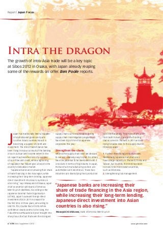 Report | Japan Focus




Intra the dragon
The growth of intra-Asia trade will be a key topic
at Sibos 2012 in Osaka, with Japan already reaping
some of the rewards on offer. Ben Poole reports.




J
       apan has traditionally been a supplier    supply chains can be vulnerable. Strong           side internationally. They have learnt a lot
       of sophisticated goods and parts          supply chain risk mitigation programmes           from both Fukushima and the flooding
       to other Asian countries. Now it is       have been top of mind for Japanese                that occurred in Thailand in 2011 and are
       becoming a supplier of credit and         corporates this year.                             trying to tackle risks to the supply chain in
investment. The role of trade finance has                                                          three key ways:
been rising in Asia as a result of the banking   Strengthen the chain
crisis in Europe and to some extent in the       While some supply chain risks are obvious         1. Further diversifying production sites.
US. Japan has become more of a supplier          to see and relatively easy to plan for, others    Traditionally, Japanese manufacturers
of cash flow and credit, while a tightening      have the potential to be overlooked until it      have a large capacity in Thailand, China and
of regulation has helped give a boost to the     is too late. In terms of big industry in Japan,   Taiwan, but recently the trend has been
country’s derivatives market.                    the two main manufacturing sectors are            to invest into more Asean countries,
   “Japanese banks are increasing their share    automobiles and electronics. These two            such as Indonesia.
of trade financing in the Asia region, while     industries are diversifying their production      2. Strengthening risk management
increasing their long-term lending. Japanese
direct investment into Asian countries is
also rising,” says Masayuki Kichikawa, Japan
chief economist with Bank of America             “Japanese banks are increasing their
Merrill Lynch (BofAML). According to the         share of trade financing in the Asia region,
Japanese External Trade Organisation
(JETRO), Japan’s outward foreign direct          while increasing their long-term lending.
investment (FDI) in 2011 increased for
the first time in three years, amounting to
                                                 Japanese direct investment into Asian
US$115.7bn, double that of 2010. While           countries is also rising.”
confidence clearly seems to be rising, the
                                                 Masayuki Kichikawa, Bank of America Merrill Lynch
Fukushima earthquake last year brought into
sharp focus the fact that even the strongest


6 | GTR Sibos Supplement 2012                                                                                                    www.gtreview.com
 