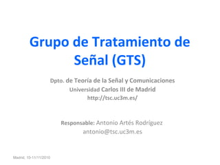 Grupo de Tratamiento de
Señal (GTS)
Dpto. de Teoría de la Señal y Comunicaciones
Universidad Carlos III de Madrid
http://tsc.uc3m.es/
Responsable: Antonio Artés Rodríguez
antonio@tsc.uc3m.es
Madrid, 10-11/11/2010
 