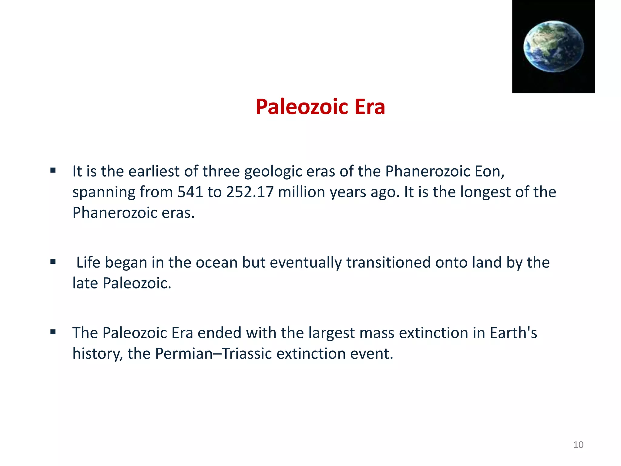Paleozoic Era
 It is the earliest of three geologic eras of the Phanerozoic Eon,
spanning from 541 to 252.17 million years ago. It is the longest of the
Phanerozoic eras.
 Life began in the ocean but eventually transitioned onto land by the
late Paleozoic.
 The Paleozoic Era ended with the largest mass extinction in Earth's
history, the Permian–Triassic extinction event.
10
 