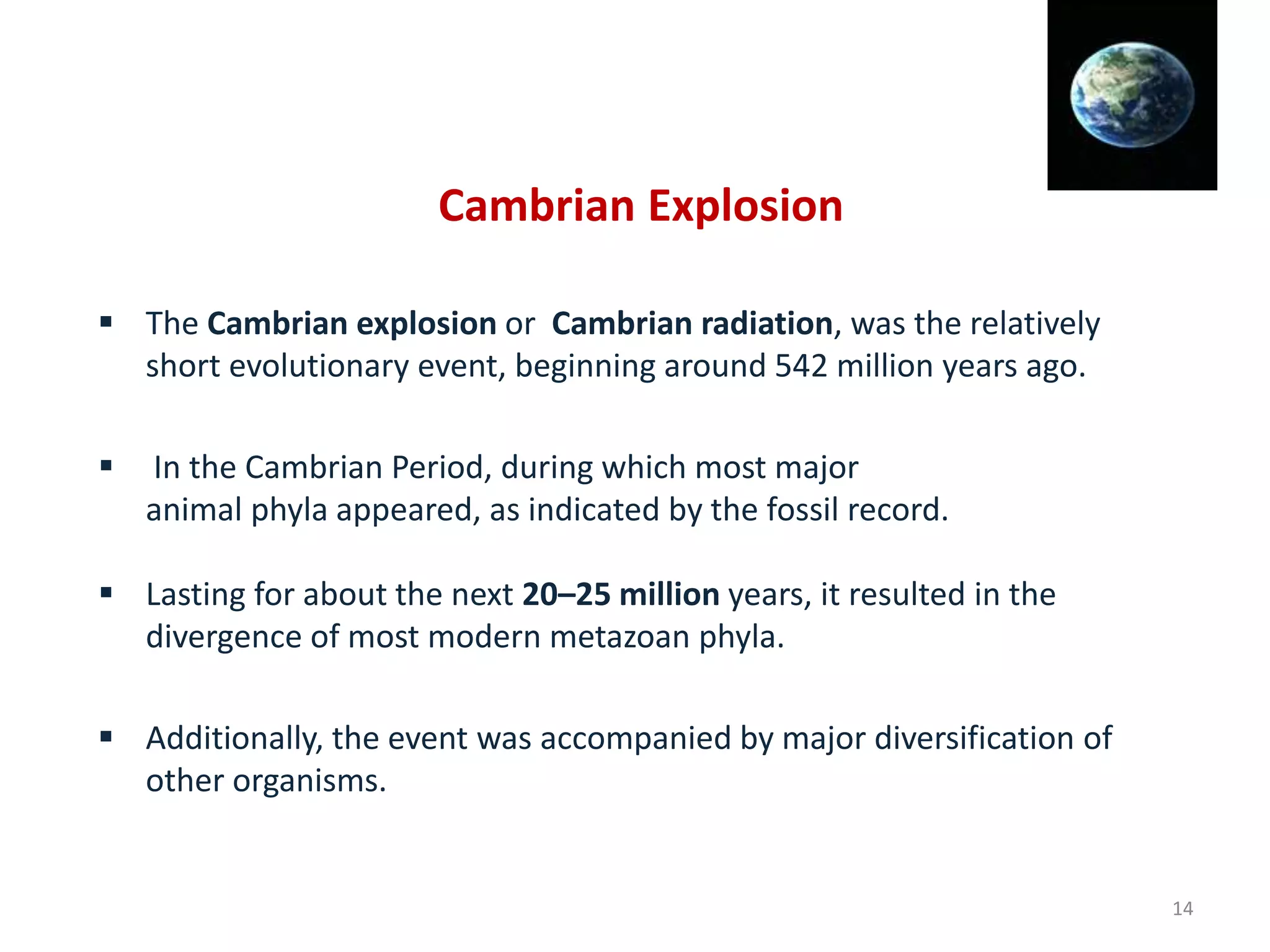 Cambrian Explosion
 The Cambrian explosion or Cambrian radiation, was the relatively
short evolutionary event, beginning around 542 million years ago.
 In the Cambrian Period, during which most major
animal phyla appeared, as indicated by the fossil record.
 Lasting for about the next 20–25 million years, it resulted in the
divergence of most modern metazoan phyla.
 Additionally, the event was accompanied by major diversification of
other organisms.
14
 