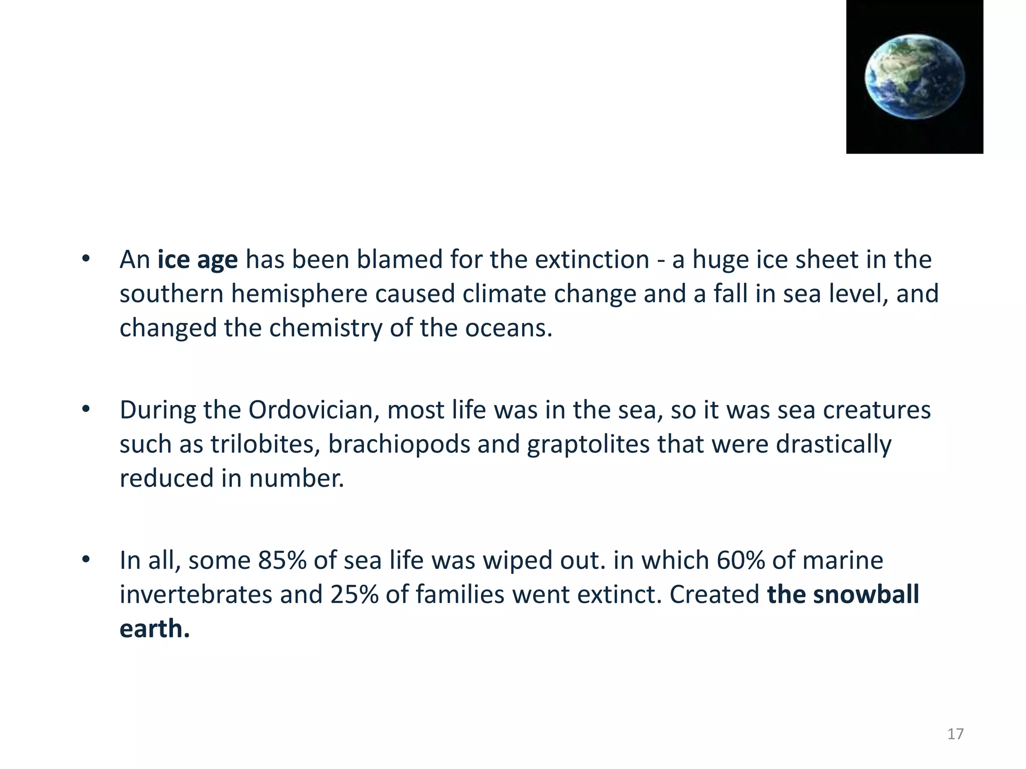 • An ice age has been blamed for the extinction - a huge ice sheet in the
southern hemisphere caused climate change and a fall in sea level, and
changed the chemistry of the oceans.
• During the Ordovician, most life was in the sea, so it was sea creatures
such as trilobites, brachiopods and graptolites that were drastically
reduced in number.
• In all, some 85% of sea life was wiped out. in which 60% of marine
invertebrates and 25% of families went extinct. Created the snowball
earth.
17
 