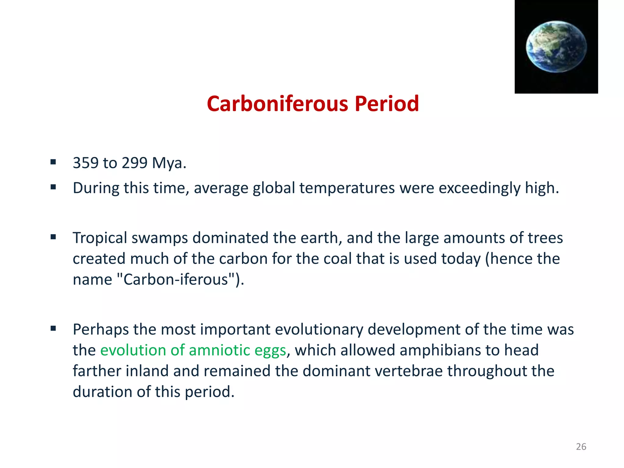 Carboniferous Period
 359 to 299 Mya.
 During this time, average global temperatures were exceedingly high.
 Tropical swamps dominated the earth, and the large amounts of trees
created much of the carbon for the coal that is used today (hence the
name "Carbon-iferous").
 Perhaps the most important evolutionary development of the time was
the evolution of amniotic eggs, which allowed amphibians to head
farther inland and remained the dominant vertebrae throughout the
duration of this period.
26
 