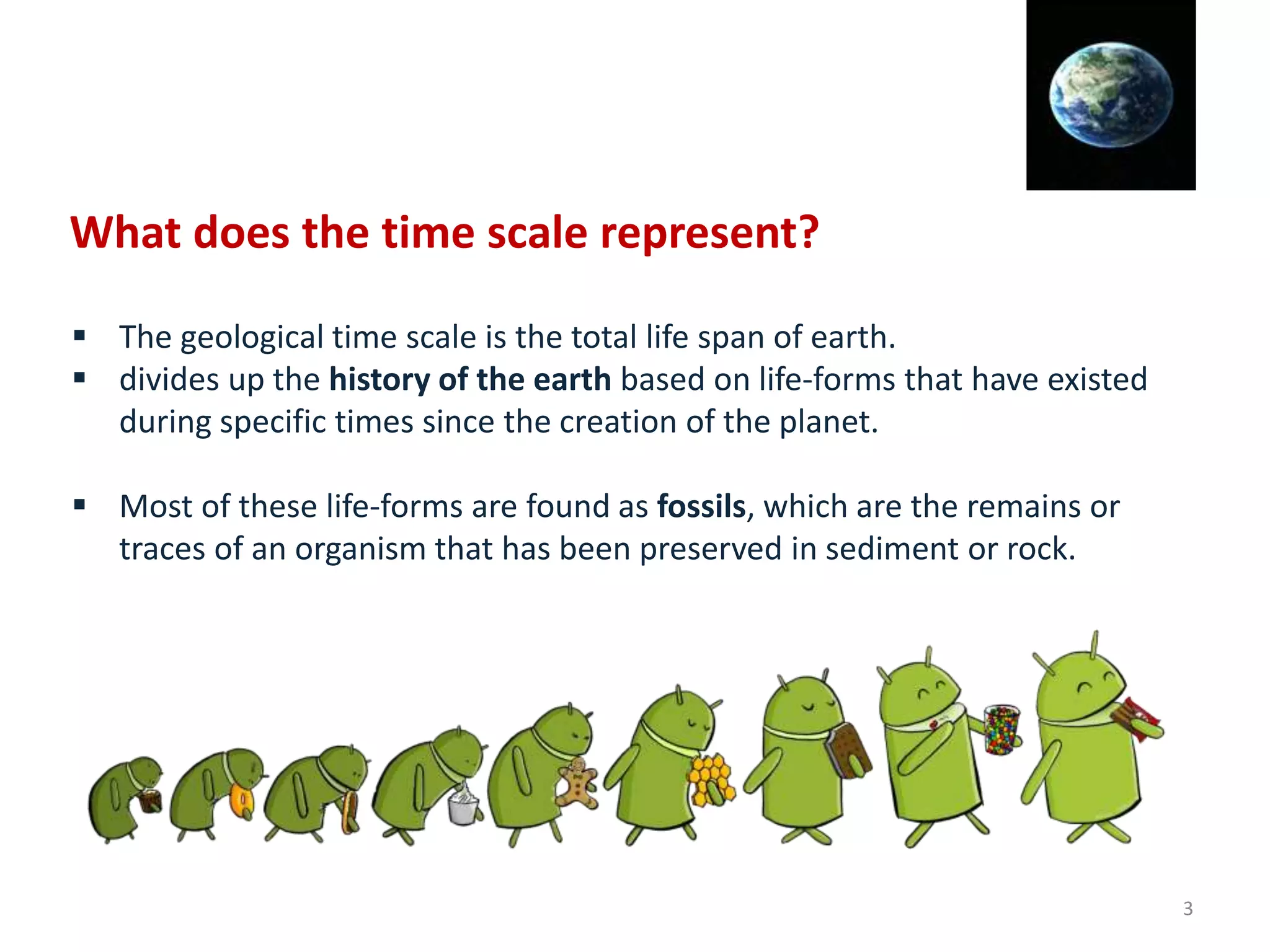  The geological time scale is the total life span of earth.
 divides up the history of the earth based on life-forms that have existed
during specific times since the creation of the planet.
 Most of these life-forms are found as fossils, which are the remains or
traces of an organism that has been preserved in sediment or rock.
What does the time scale represent?
3
 
