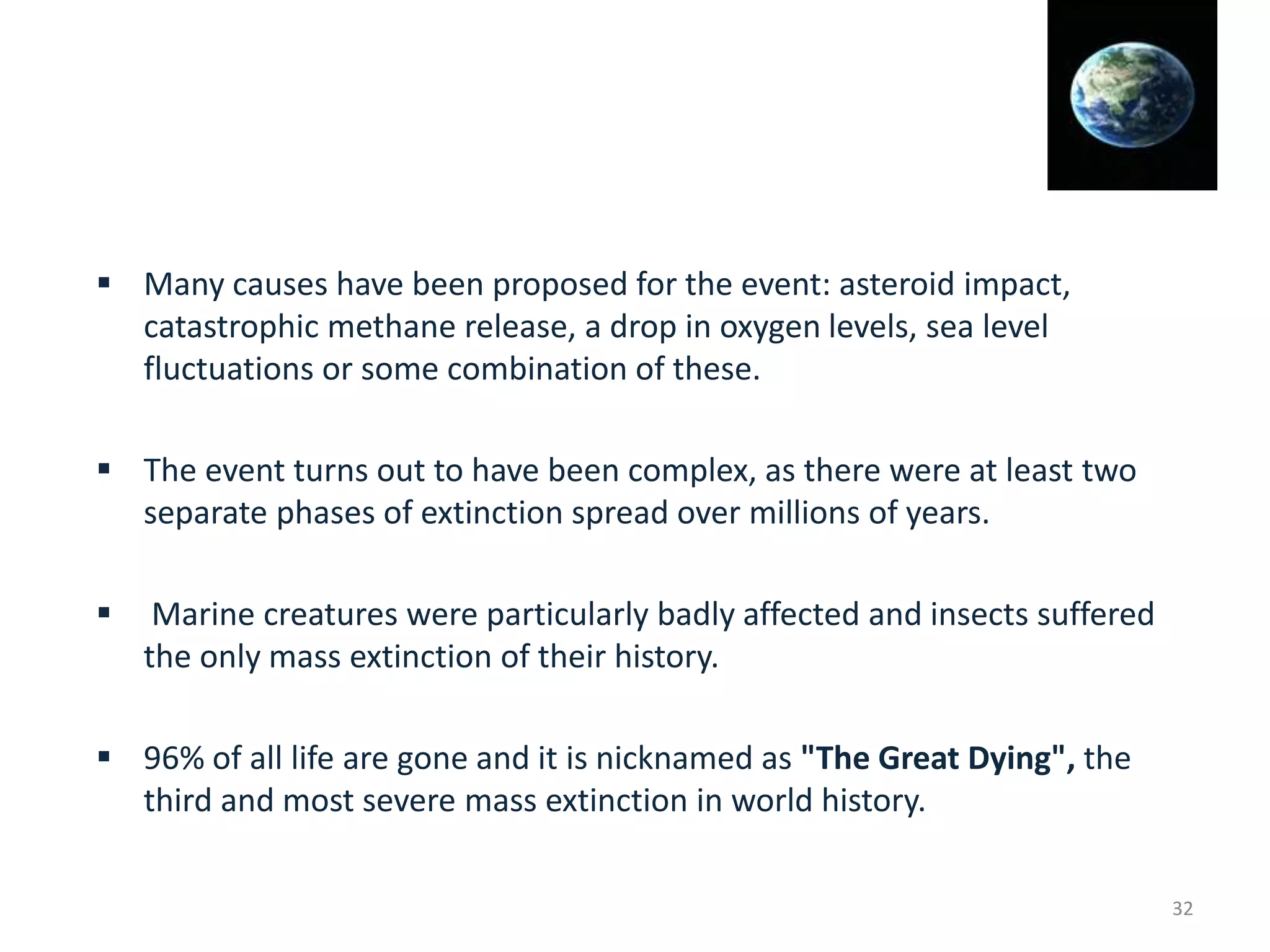  Many causes have been proposed for the event: asteroid impact,
catastrophic methane release, a drop in oxygen levels, sea level
fluctuations or some combination of these.
 The event turns out to have been complex, as there were at least two
separate phases of extinction spread over millions of years.
 Marine creatures were particularly badly affected and insects suffered
the only mass extinction of their history.
 96% of all life are gone and it is nicknamed as "The Great Dying", the
third and most severe mass extinction in world history.
32
 