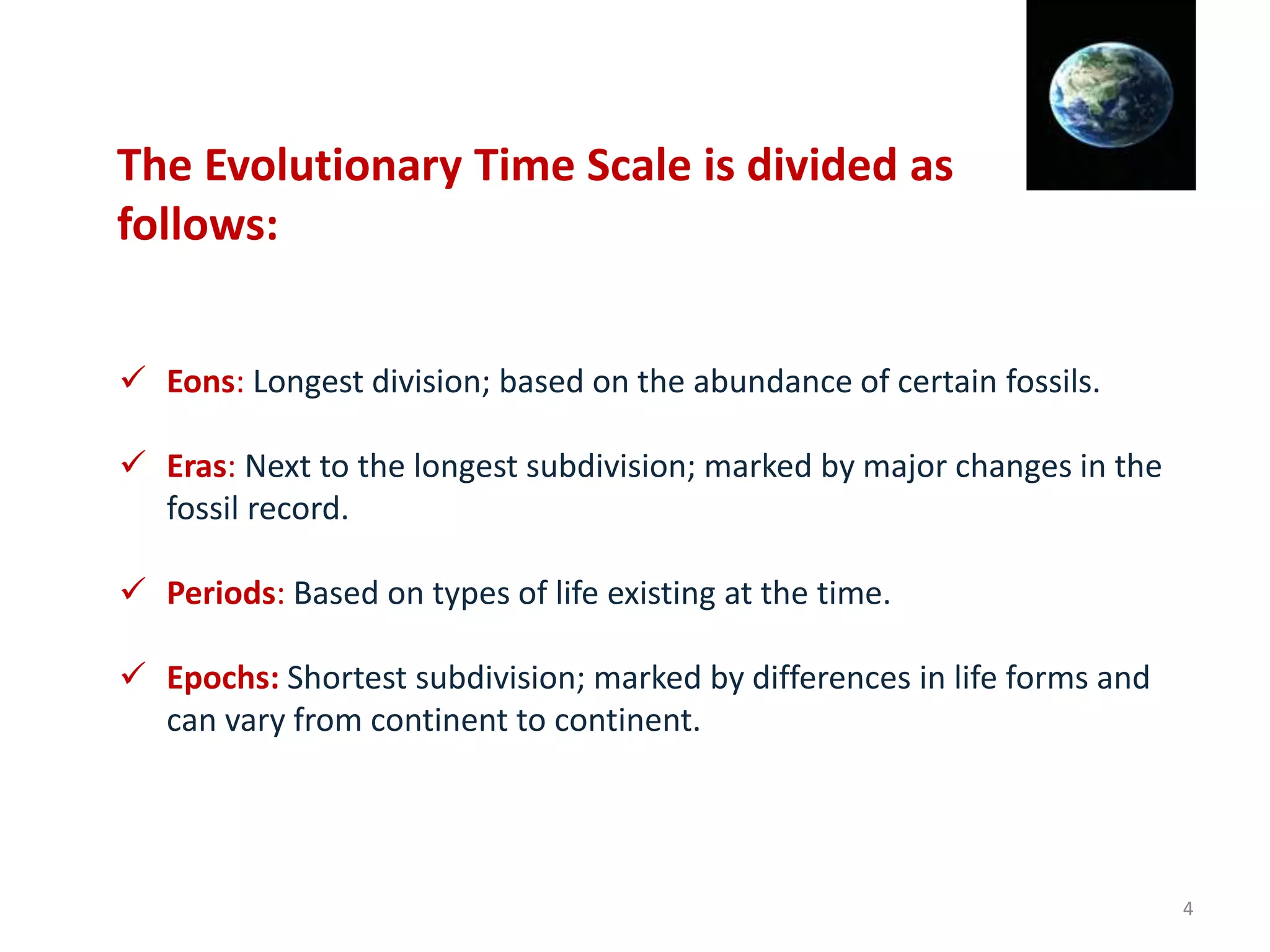  Eons: Longest division; based on the abundance of certain fossils.
 Eras: Next to the longest subdivision; marked by major changes in the
fossil record.
 Periods: Based on types of life existing at the time.
 Epochs: Shortest subdivision; marked by differences in life forms and
can vary from continent to continent.
The Evolutionary Time Scale is divided as
follows:
4
 