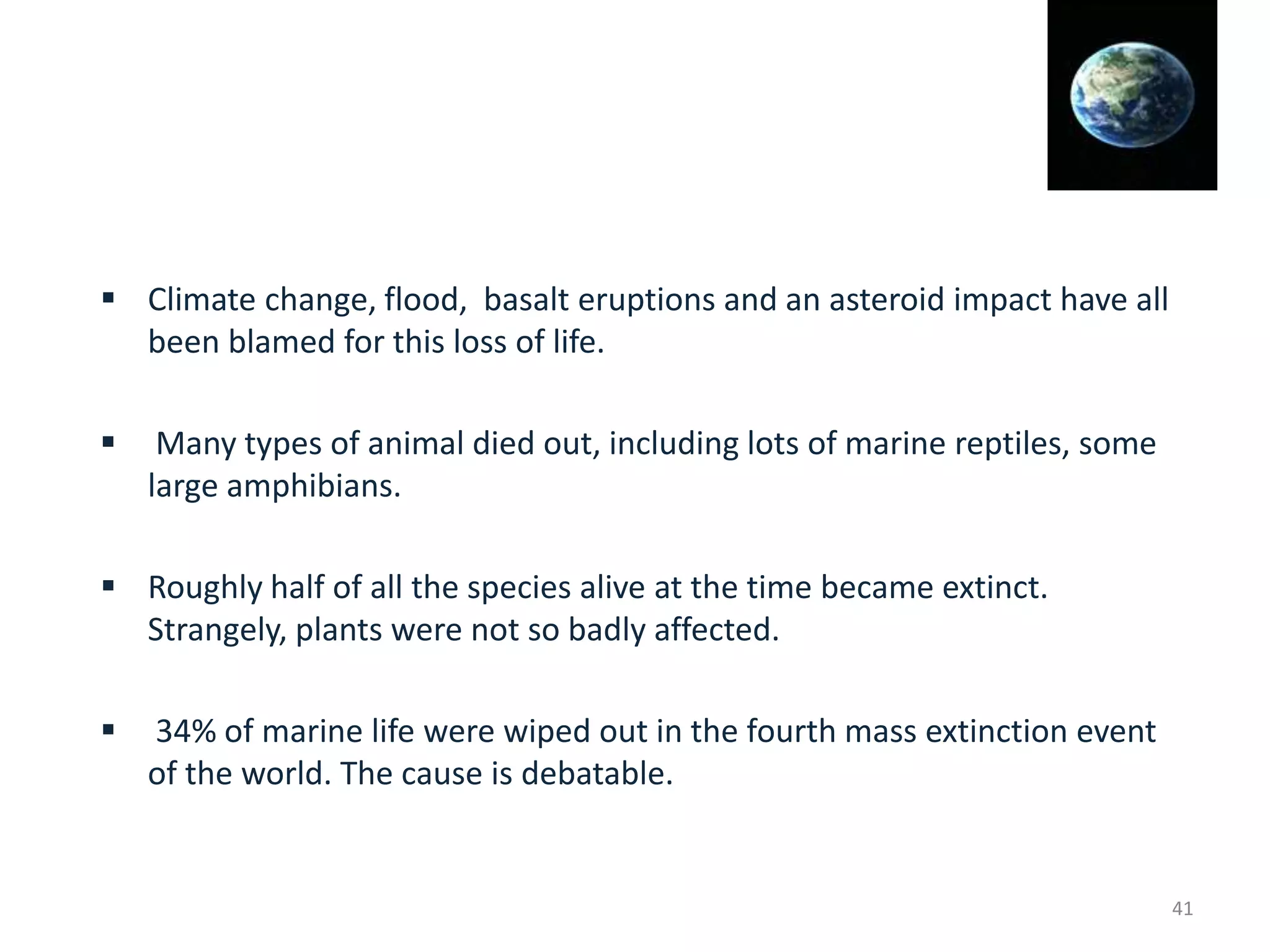  Climate change, flood, basalt eruptions and an asteroid impact have all
been blamed for this loss of life.
 Many types of animal died out, including lots of marine reptiles, some
large amphibians.
 Roughly half of all the species alive at the time became extinct.
Strangely, plants were not so badly affected.
 34% of marine life were wiped out in the fourth mass extinction event
of the world. The cause is debatable.
41
 