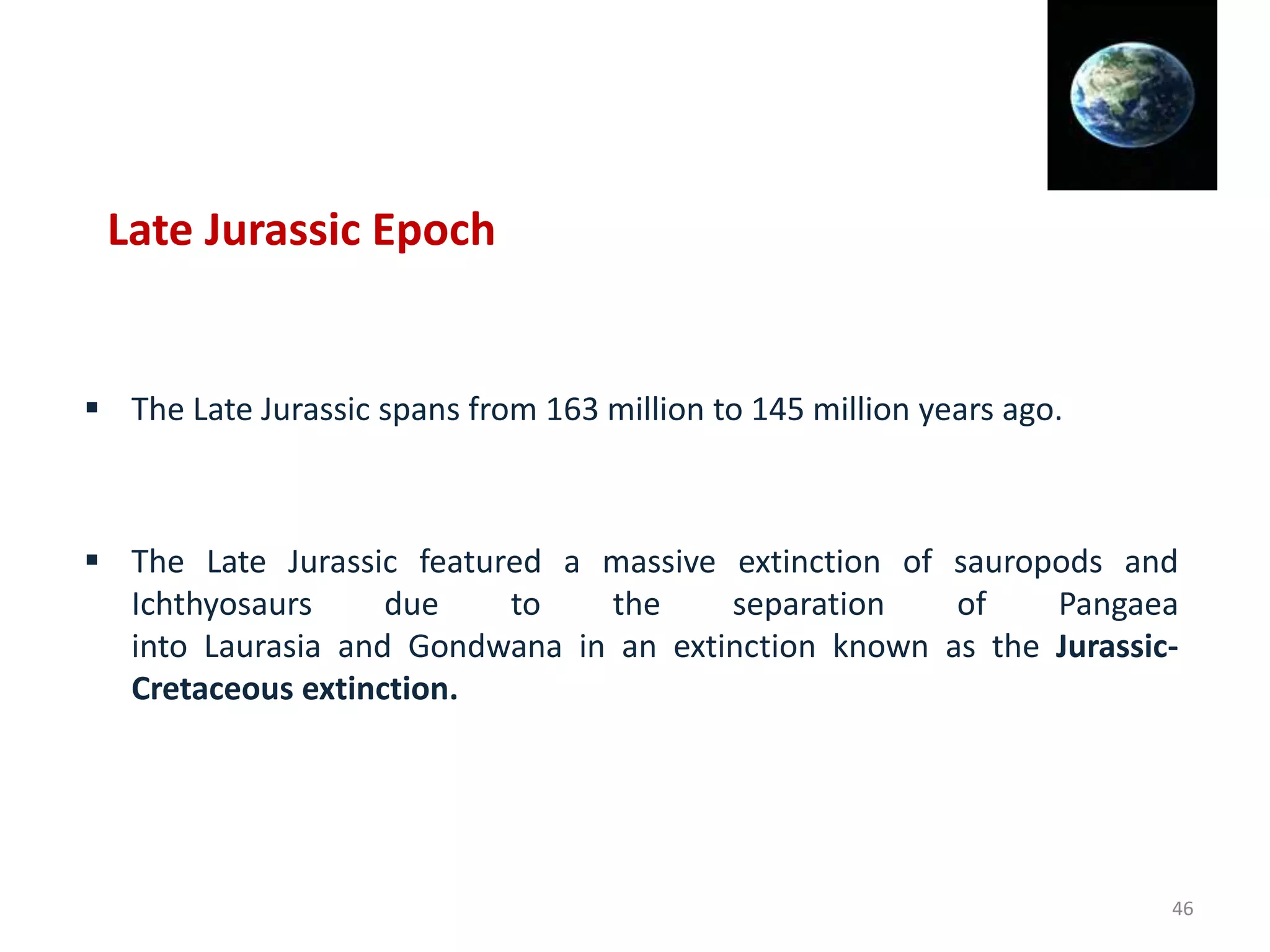  The Late Jurassic spans from 163 million to 145 million years ago.
 The Late Jurassic featured a massive extinction of sauropods and
Ichthyosaurs due to the separation of Pangaea
into Laurasia and Gondwana in an extinction known as the Jurassic-
Cretaceous extinction.
Late Jurassic Epoch
46
 
