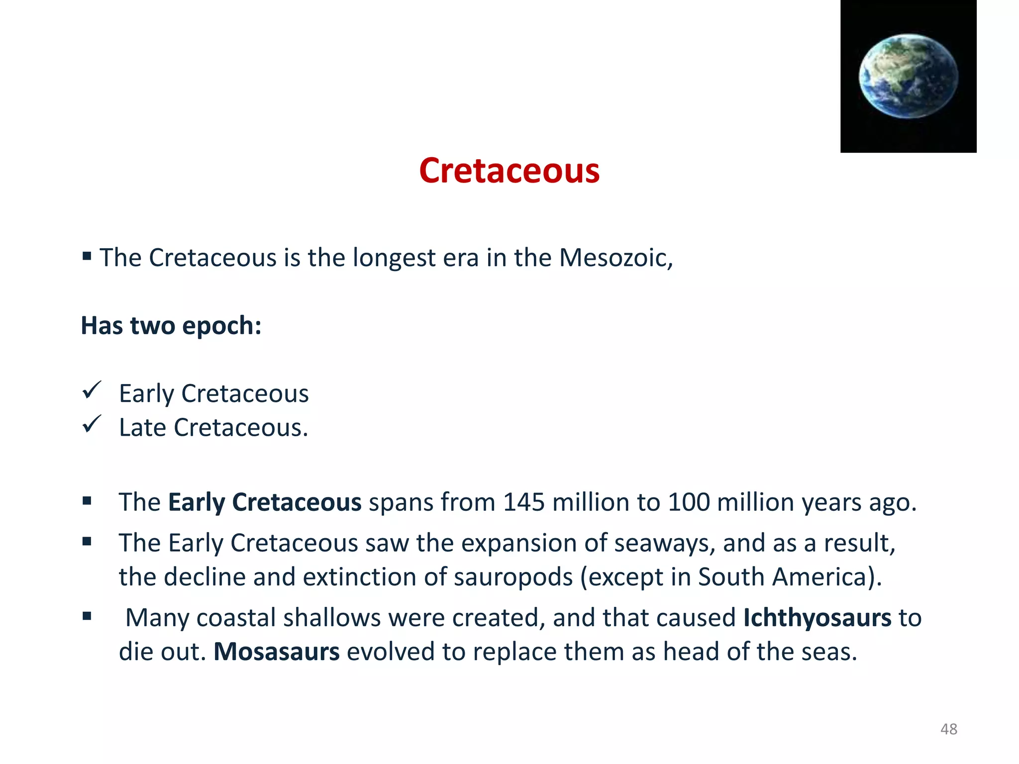 Cretaceous
 The Cretaceous is the longest era in the Mesozoic,
Has two epoch:
 Early Cretaceous
 Late Cretaceous.
 The Early Cretaceous spans from 145 million to 100 million years ago.
 The Early Cretaceous saw the expansion of seaways, and as a result,
the decline and extinction of sauropods (except in South America).
 Many coastal shallows were created, and that caused Ichthyosaurs to
die out. Mosasaurs evolved to replace them as head of the seas.
48
 