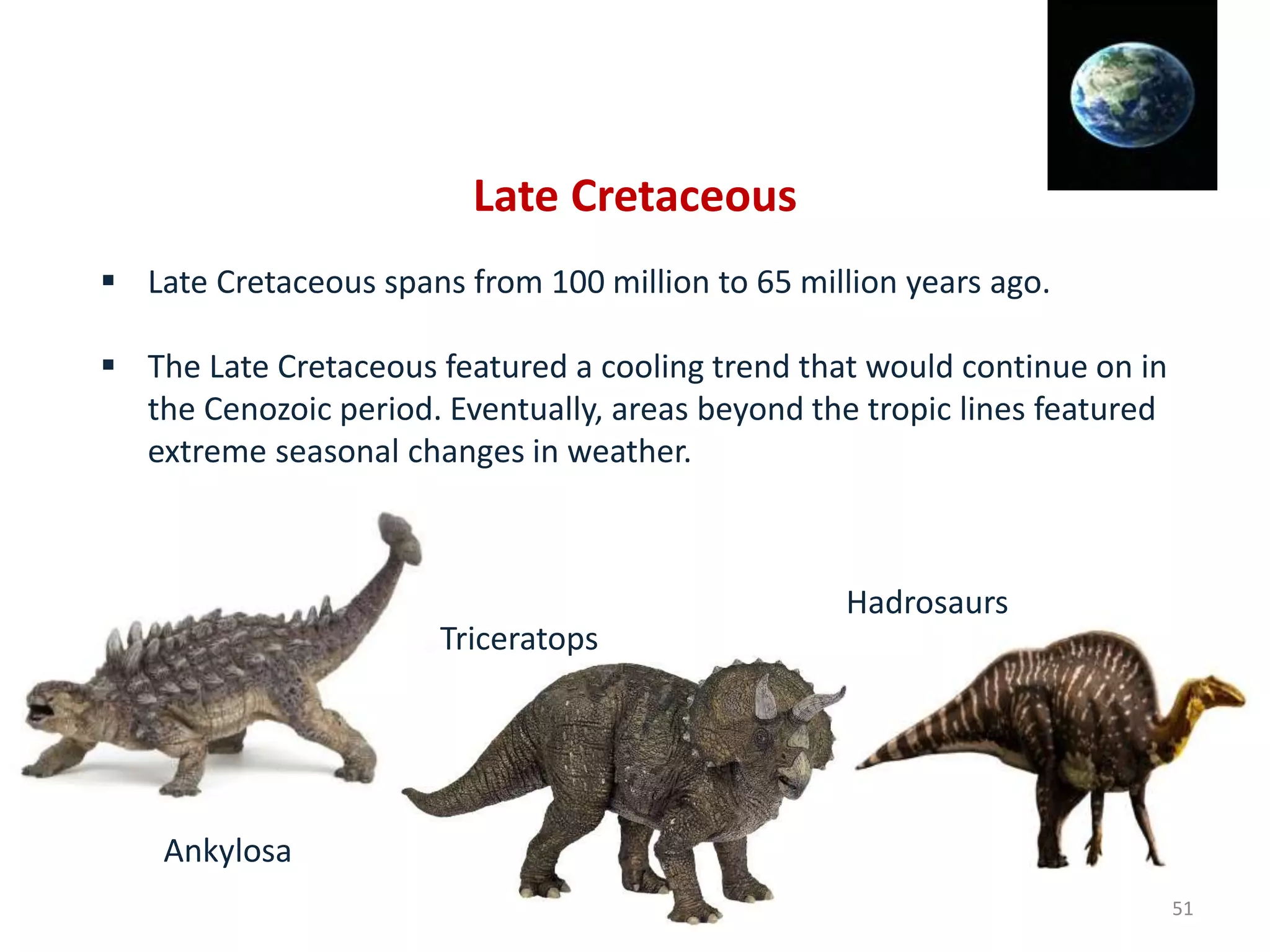 Late Cretaceous
 Late Cretaceous spans from 100 million to 65 million years ago.
 The Late Cretaceous featured a cooling trend that would continue on in
the Cenozoic period. Eventually, areas beyond the tropic lines featured
extreme seasonal changes in weather.
Ankylosa
Triceratops
Hadrosaurs
51
 