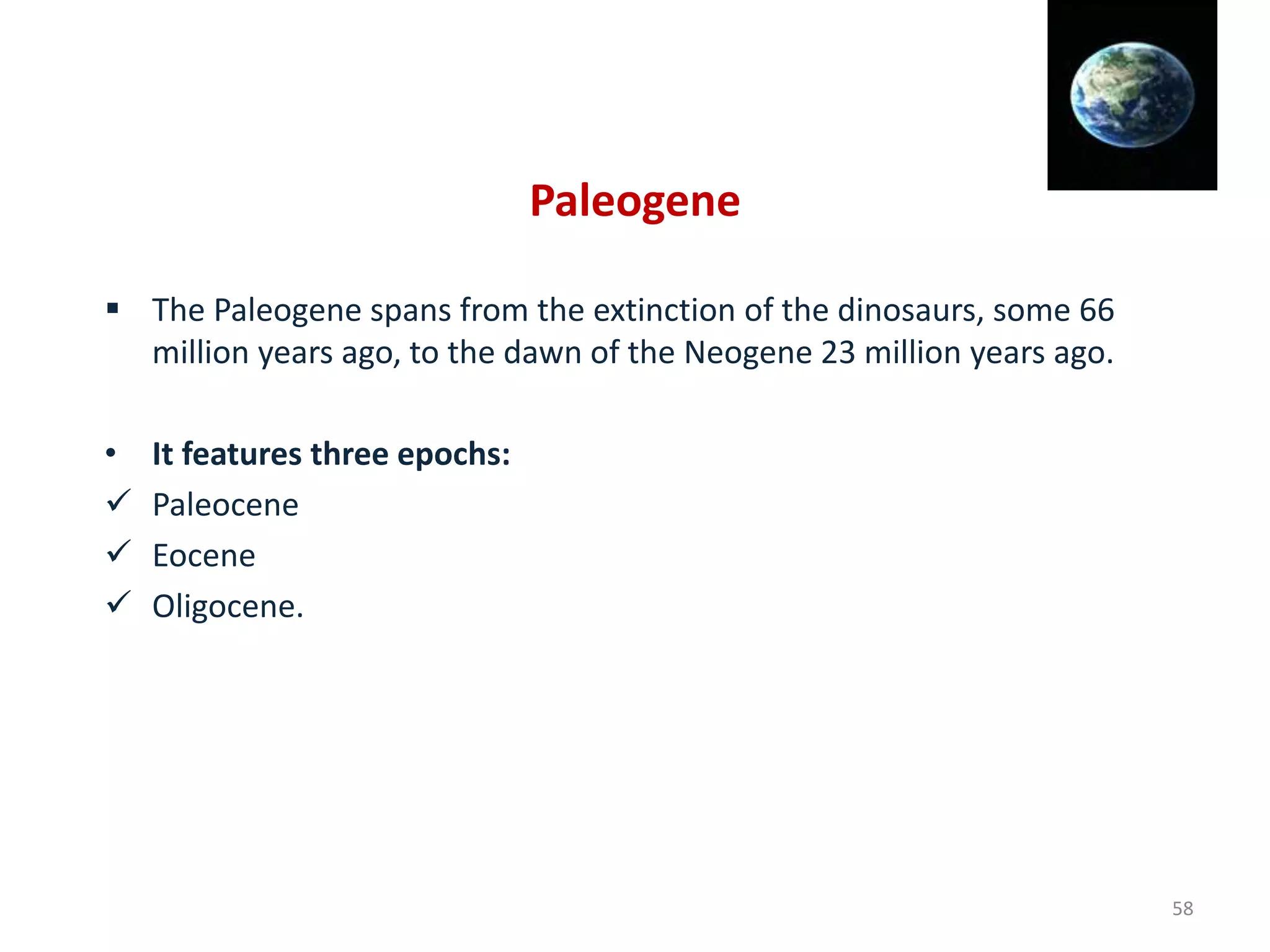 Paleogene
 The Paleogene spans from the extinction of the dinosaurs, some 66
million years ago, to the dawn of the Neogene 23 million years ago.
• It features three epochs:
 Paleocene
 Eocene
 Oligocene.
58
 