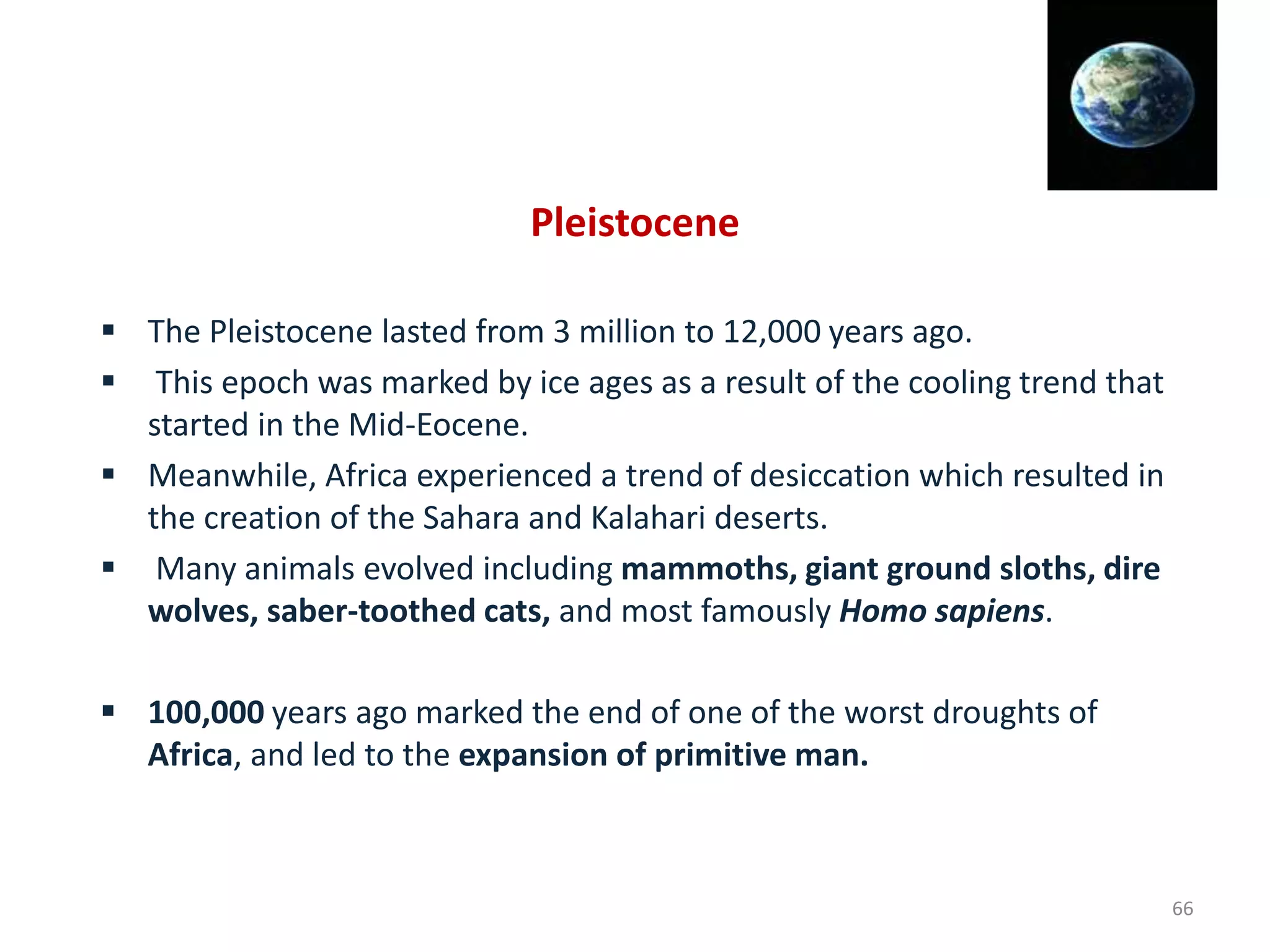 Pleistocene
 The Pleistocene lasted from 3 million to 12,000 years ago.
 This epoch was marked by ice ages as a result of the cooling trend that
started in the Mid-Eocene.
 Meanwhile, Africa experienced a trend of desiccation which resulted in
the creation of the Sahara and Kalahari deserts.
 Many animals evolved including mammoths, giant ground sloths, dire
wolves, saber-toothed cats, and most famously Homo sapiens.
 100,000 years ago marked the end of one of the worst droughts of
Africa, and led to the expansion of primitive man.
66
 