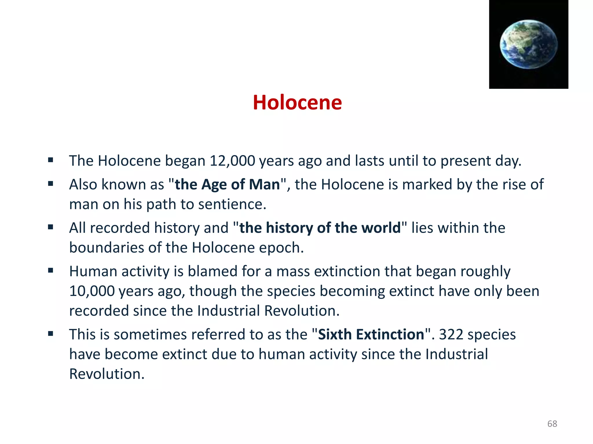 Holocene
 The Holocene began 12,000 years ago and lasts until to present day.
 Also known as "the Age of Man", the Holocene is marked by the rise of
man on his path to sentience.
 All recorded history and "the history of the world" lies within the
boundaries of the Holocene epoch.
 Human activity is blamed for a mass extinction that began roughly
10,000 years ago, though the species becoming extinct have only been
recorded since the Industrial Revolution.
 This is sometimes referred to as the "Sixth Extinction". 322 species
have become extinct due to human activity since the Industrial
Revolution.
68
 
