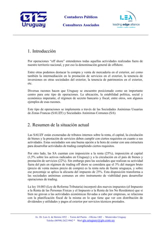 Contadores Públicos
Consultores Asociados
Av. Dr. Luis A. de Herrera 1052 - Torres del Puerto - Oficina 1402 - Montevideo Uruguay
Telefax (00598) 2622 9942 * Mail:gts.uruguay@gts.com.uy
1. Introducción
Por operaciones “off shore” entendemos todas aquellas actividades realizadas fuera de
nuestro territorio nacional, y por eso la denominación general de offshore.
Entre otras podemos destacar la compra y venta de mercadería en el exterior, así como
también la intermediación en la prestación de servicios en el exterior, la tenencia de
inversiones en otras sociedades del exterior, la tenencia de patrimonios en el exterior,
etc.
Diversas razones hacen que Uruguay se encuentre posicionado como un importante
centro para este tipo de operaciones. La ubicación, la estabilidad política, social y
económica imperante, el régimen de secreto bancario y fiscal, entre otros, son algunos
ejemplos de esas razones.
Este tipo de operaciones se implementa a través de las Sociedades Anónimas Usuarias
de Zonas Francas (SAUZF) y Sociedades Anónimas Comunes (SA).
2. Resumen de la situación actual
Las SAUZF están exoneradas de tributos internos sobre la renta, el capital, la circulación
de bienes y la prestación de servicios deben cumplir con ciertos requisitos en cuanto a sus
actividades. Estas sociedades son una buena opción a la hora de contar con una estructura
para desarrollar actividades de trading cumpliendo ciertos requisitos.
Por otro lado, las SA cuentan con imposición a la renta (25%), imposición al capital
(1,5% sobre los activos radicados en Uruguay) y a la circulación en el país de bienes y
prestación de servicios (22%). Sin embargo para las sociedades que realizan su actividad
fuera del país en régimen de trading off shore se considera que el 3% del margen bruto
(precio de venta menos precio de compra) es la renta neta de fuente uruguaya, y sobre
ese porcentaje se aplica la alícuota del impuesto de 25%. Esta disposición transforma a
las sociedades anónimas comunes en otro instrumento de viabilidad para desarrollar
operaciones de trading.
La ley 18.083 (Ley de Reforma Tributaria) incorporó dos nuevos impuestos (el Impuesto
a la Renta de las Personas Físicas y el Impuesto a la Renta de los No Residentes) que si
bien no gravan a las actividades económicas llevadas a cabo por empresas, se relaciona
con la planificación fiscal de la misma en lo que tiene que ver con distribución de
dividendos y utilidades y pagos al exterior por servicios técnicos prestados.
 