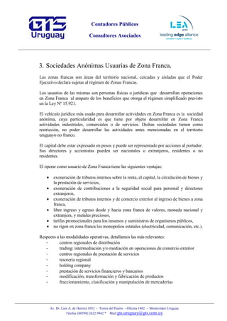Contadores Públicos
Consultores Asociados
Av. Dr. Luis A. de Herrera 1052 - Torres del Puerto - Oficina 1402 - Montevideo Uruguay
Telefax (00598) 2622 9942 * Mail:gts.uruguay@gts.com.uy
3. Sociedades Anónimas Usuarias de Zona Franca.
Las zonas francas son áreas del territorio nacional, cercadas y aisladas que el Poder
Ejecutivo declara sujetas al régimen de Zonas Francas.
Los usuarios de las mismas son personas físicas o jurídicas que desarrollan operaciones
en Zona Franca al amparo de los beneficios que otorga el régimen simplificado previsto
en la Ley Nº 15.921.
El vehículo jurídico más usado para desarrollar actividades en Zona Franca es la sociedad
anónima, cuya particularidad es que tiene por objeto desarrollar en Zona Franca
actividades industriales, comerciales o de servicios. Dichas sociedades tienen como
restricción, no poder desarrollar las actividades antes mencionadas en el territorio
uruguayo no franco.
El capital debe estar expresado en pesos y puede ser representado por acciones al portador.
Sus directores y accionistas pueden ser nacionales o extranjeros, residentes o no
residentes.
El operar como usuario de Zona Franca tiene las siguientes ventajas:
• exoneración de tributos internos sobre la renta, el capital, la circulación de bienes y
la prestación de servicios,
• exoneración de contribuciones a la seguridad social para personal y directores
extranjeros,
• exoneración de tributos internos y de comercio exterior al ingreso de bienes a zona
franca,
• libre ingreso y egreso desde y hacia zona franca de valores, moneda nacional y
extranjera, y metales preciosos,
• tarifas promocionales para los insumos y suministros de organismos públicos,
• no rigen en zona franca los monopolios estatales (electricidad, comunicación, etc.).
Respecto a las modalidades operativas, detallamos las más relevantes:
- centros regionales de distribución
- trading: intermediación y/o mediación en operaciones de comercio exterior
- centros regionales de prestación de servicios
- tesorería regional
- holding company
- prestación de servicios financieros y bancarios
- modificación, transformación y fabricación de productos
- fraccionamiento, clasificación y manipulación de mercaderías
 